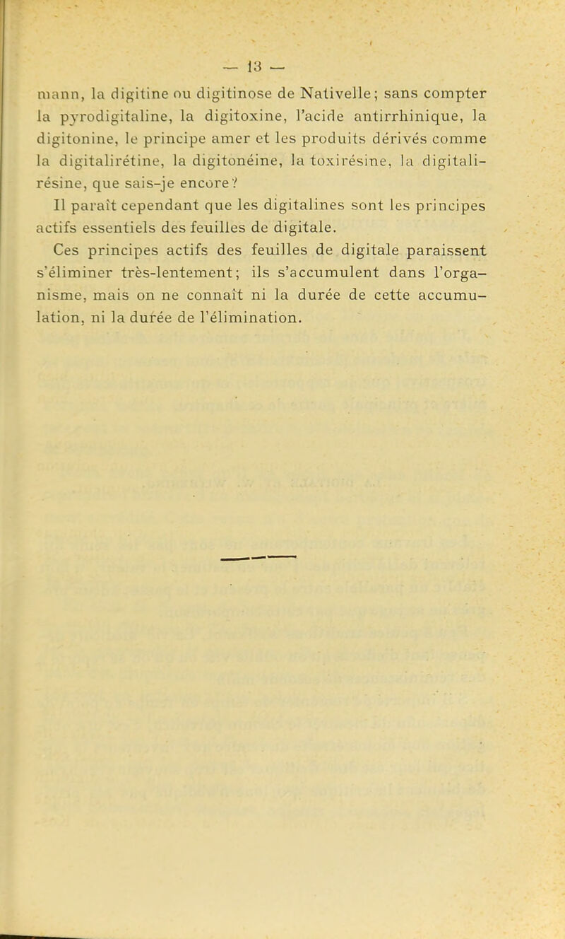 mann, la digitine nu digitinose de Nativelle; sans compter la pyrodigitaline, la digitoxine, l'acide antirrhinique, la digitonine, le principe amer et les produits dérivés comme la digitalirétine, la digitonéine, la toxirésine, la digitali- résine, que sais-je encore? Il parait cependant que les digitalines sont les principes actifs essentiels des feuilles de digitale. Ces principes actifs des feuilles de digitale paraissent s'éliminer très-lentement; ils s'accumulent dans l'orga- nisme, mais on ne connaît ni la durée de cette accumu- lation, ni la durée de l'élimination.