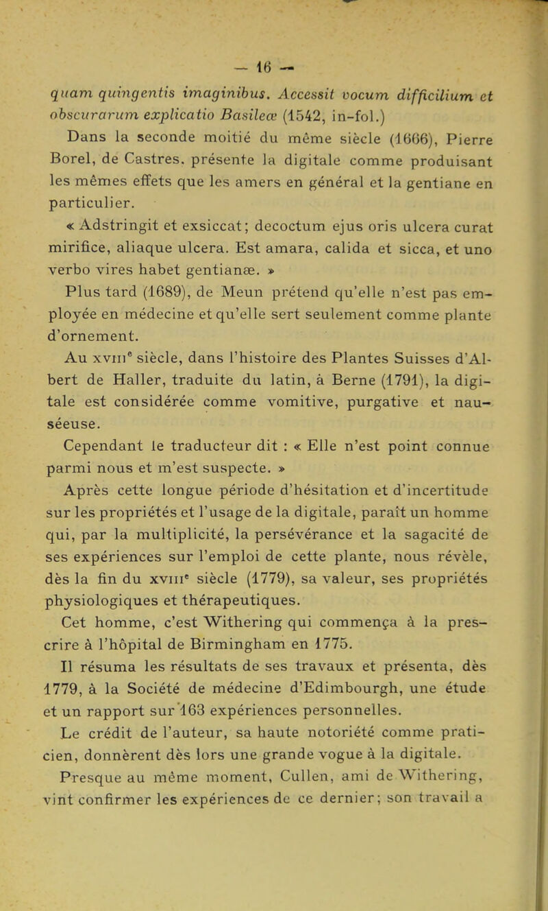 quam quhigentis imaginibus. Accessit vocum difficilium et ohscurarum explicatio Basileœ (1542, in-fol.) Dans la seconde moitié du même siècle (1666), Pierre Borel, de Castres, présente la digitale comme produisant les mêmes effets que les amers en général et la gentiane en particulier. « Adstringit et exsiccat; decoctum ejus oris ulcéra curât mirifice, aliaque ulcéra. Est amara, calida et sicca, et une verbo vires habet gentianœ. » Plus tard (1689), de Meun prétend qu'elle n'est pas em- ployée en médecine et qu'elle sert seulement comme plante d'ornement. Au xviii* siècle, dans l'histoire des Plantes Suisses d'Al- bert de Haller, traduite du latin, à Berne (1791), la digi- tale est considérée comme vomitive, purgative et nau- séeuse. Cependant le traducteur dit : « Elle n'est point connue parmi nous et m'est suspecte. » Après cette longue période d'hésitation et d'incertitude sur les propriétés et l'usage de la digitale, paraît un homme qui, par la multiplicité, la persévérance et la sagacité de ses expériences sur l'emploi de cette plante, nous révèle, dès la fin du xviii* siècle (1779), sa valeur, ses propriétés physiologiques et thérapeutiques. Cet homme, c'est Withering qui commença à la pres- crire à l'hôpital de Birmingham en 1775. Il résuma les résultats de ses travaux et présenta, dès 1779, à la Société de médecine d'Edimbourgh, une étude et un rapport sur 163 expériences personnelles. Le crédit de l'auteur, sa haute notoriété comme prati- cien, donnèrent dès lors une grande vogue à la digitale. Presque au même moment, Cullen, ami de Withering, vint confirmer les expériences de ce dernier; son travail a