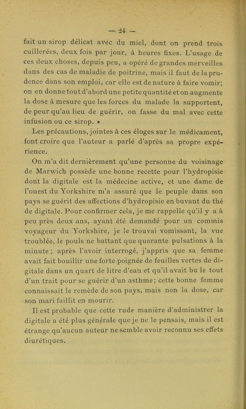 fait un sirop délicat avec du miel, dont on prend trois cuillerées, deux fois par jour, à heures fixes. L'usage de ces deux choses, depuis peu, a opéré de grandes merveilles dans des cas de maladie de poitrine, mais il faut de la pru- dence dans son emploi, car elle est de nature à faire vomir; on en donne tout d'abord une petite quantité et on augmente la dose à mesure que les forces du malade la supportent, de peur qu'au lieu de guérir, on fasse du mal avec cette infusion ou ce sirop. » Les précautions, jointes à ces éloges sur le médicament, font croire que l'auteur a parlé d'après sa propre expé- rience. On m'a dit dernièrement qu'une personne du voisinage de Marwich possède une bonne recette pour l'hydropisie dont la digitale est la médecine active, et une dame de l'ouest du Yorkshire m'a assuré que le peuple dans son pays se guérit des affections d'hydropisie en buvant du thé de digitale. Pour confirmer cela, je me rappelle qu'il y a à peu près deux ans, ayant été demandé pour un commis voyageur du Yorkshire, je le trouvai vomissant, la vue troublée, le pouls ne battant que quarante pulsations à la minute ; après l'avoir interrogé, j'appris que sa femme avait fait bouillir une forte poignée de feuilles vertes de di- gitale dans un quart de litre d'eau et qu'il avait bu le tout d'un trait pour se guérir d'un asthme; cette bonne femme connaissait le remède de son pays, mais non la dose, car son mari faillit en mourir. Il est probable que cette rude manière d'administrer la digitale a été plus générale que je ne le pensais, mais il est étrange qu'aucun auteur ne semble avoir reconnu ses effets diurétiques.