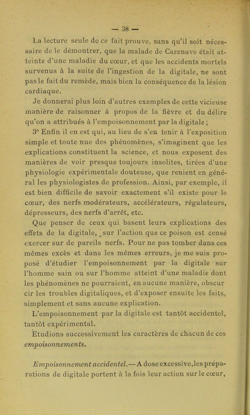 La lecture seule de ce fait prouve, sans qu'il soit néces- saire de le démontrer, que la malade de Cazenave était at- teinte d'une maladie du cœur, et que les accidents mortels survenus à la suite de l'ingestion de la digitale, ne sont pas le fait du remède, mais bien la conséquence de la lésion cardiaque. Je donnerai plus loin d'autres exemples de cette vicieuse manière de raisonner à propos de la fièvre et du délire qu'on a attribués à l'empoisonnement parla digitale ; 3° Enfin il en est qui, au lieu de s'en tenir à l'exposition simple et toute nue des phénomènes, s'imaginent que les explications constituent la science, et nous exposent des manières de voir presque toujours insolites, tirées d'une physiologie expérimentale douteuse, que renient en géné- ral les physiologistes de profession. Ainsi, par exemple, il est bien difficile de savoir exactement s'il existe pour le cœur, des nerfs modérateurs, accélérateurs, régulateurs, dépresseurs, des nerfs d'arrêt, etc. Que penser de ceux qui basent leurs explications des effets de la digitale, ^sur l'action que ce poison est censé exercer sur de pareils nerfs. Pour ne pas tomber dans ces mêmes excès et dans les mêmes erreurs, je me suis pro- posé d'étudier l'empoisonnement par la digitale sur l'homme sain ou sur l'homme atteint d'une maladie dont les phénomènes ne pourraient, en aucune manière, obscur cir les troubles digitaliques, et d'exposer ensuite les faits, simplement et sans aucune explication. L'empoisonnement par la digitale est tantôt accidentel, tantôt expérimental. ÏEtudions successivement les caractères de chacun de ces empoisonnements. Empoisonnement accidentel.—A dose excessive,les prépa- rations de digitale portent à la fois leur action sur le cœur,