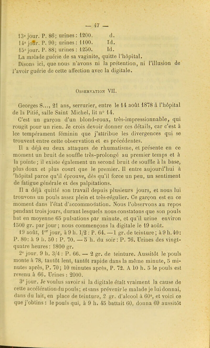 13 jour. P. 86; urines : 1200. d. il-'jolîr. P. 90; urines: 11 GO. Id. 15^ jour. P. 88; urines : 1250. Id. La malade guérie de sa vaginite, quitte l'hôpital. Disons ici, que nous n'avons ni la prétention, ni l'illusion de l'avoir guérie de cette affection avec la digitale. Observation VIL Georges S..., 21 ans, serrurier, entre le 14 août 1878 à l'hôpital de la Pitié, salle Saint Michel, lit n^ 14. C'est un garçon d'un blond-roux, très-impressionnable, qui rougit pour un rien. Je crois devoir donner ces détails, car c'est à Ice tempérament féminin que j'attribue les divergences qui se trouvent entre cette observation et es précédentes. Il a déjà eu deux attaques de rhumatisme, et présente en ce moment un bruit de souffle très-prolongé au premier temps et à la pointe; il existe également un second bruit de souffle à la base, plus doux et plus court que le premier. Il entre aujourd'hui à 'hôpital parce qu'il éprouve, dès qu'il force un peu, un sentiment de fatigue générale et des palpitations. Il a déjà quitté son travail depuis plusieurs jours, et nous lui trouvons un pouls assez plein et très-régulier. Ce garçon est en ce moment dans l'état d'accommodation. Nous l'observons au repos pendant trois jours, durant lesquels nous constatons que son pouls bat en moyenne 6o pulsations par minute, et qu'il urine environ loOO gr. par jour ; nous commençons la digitale le 19 août. 19 août, 1^'jour, à 9 h. 1/2 : P. 64.— 1 gr.de teinture; à9h.40: P. 80: à 9 h. 50 : P. 70. — S h. du soir : P. 76. Urines des vingt- quatre heures : 1800 gr. 2' jour, 9 h. 3/4 : P. 66. — 2 gr. de teinture. Aussitôt le pouls monte à 78, tantôt lent, tantôt rapide dans la même minute, 5 mi- nutes après, P. 70; 10 minutes après, P. 72. A 10 h. 5 le pouls est revenu à 66. Urines : 2000. 3* jour. Je voulus savoir si la digitale éfaît vraiment la cause de cette accélération du pouls; etsans prévenir le malade je lui donnai, dans du lait, en place de teinture, 2 gr. d'alcool à 60°, et voici ce que j'obtins : le pouls qui, à 9 h. 43 battait 60, donna 69 aussitôt