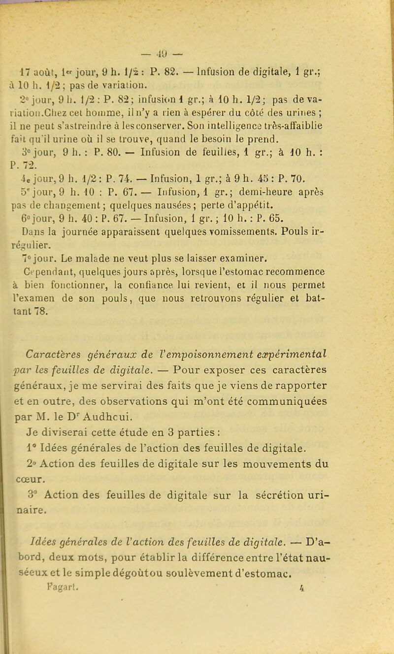 47 août, 1«' jour, 9 h. I/2 : P. 82. — Infusion de digitale, 1 gr.; à 10 lu pas de variation. 2'= jour, 9 11. l/'2 : P. 82; infusi(.n i gr.; à 10 h. 1/2; pas de va- riation.Gliez cel homme, il n'y a rien à espérer du côté des urines ; il ne peut s'astreindre à les conserver. Son intelligence ti fts-atfaiblie fait qu'il urine où il se trouve, quand le besoin le prend. 3« jour, 9 h. : P. 80. — Infusion de feuilles, 1 gr.; à dO h. : P. 72. 4e jour, 9 h. 1/2 : P. 74. — Infusion, 1 gr.; à 9 h. 45 : P. 70. 5* jour, 9 h. 10 : P. 67.— Infusion,! gr.; demi-heure après pas de changement; quelques nausées; perte d'appétit. 6° jour, 9 h. 40 : P. 67. — Infusion, 1 gr. ; 10 h. : P. 65. Dans la journée apparaissent quelques vomissements. Pouls ir- régulier. 7° jour. Le malade ne veut plus se laisser examiner. Cependant, quelques jours après, lorsque l'estomac recommence à bieîi fonctionner, la confiance lui revient, et il nous permet l'examen de son pouls, que nous retrouvons régulier et bat- tant 78. Caractères généraux de Vempoisonnement expérimental par les feuilles de digitale. — Pour exposer ces caractères généraux, je me servirai des faits que je viens de rapporter et en outre, des observations qui m'ont été communiquées par M. le D Audhcui. Je diviserai cette étude en 3 parties : 1 Idées générales de l'action des feuilles de digitale. 2 Action des feuilles de digitale sur les mouvements du cœur. 3 Action des feuilles de digitale sur la sécrétion uri- naire. Idées générales de l'action des feuilles de digitale. — D'a- bord, deux mots, pour établir la différence entre l'état nau- séeux et le simple dégoùtou soulèvement d'estomac. Fagart. 4