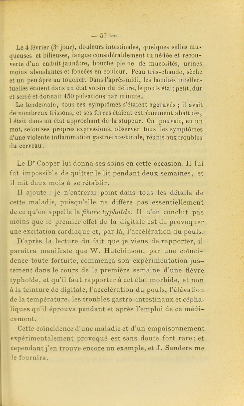 queuses et bilieuses, langue considérablerneat tuiuétiée et recou- verte d'un enduit jaunâtre, bouche pleine de mucosités, urines moins abondantes et foncées en couleur. Peau très-chaude, sèche et un peu âpre au toucher. Dans l'après-midi, les facultés intellec- tuelles étaient dans un état voisin du délire, le pouls était petit, dur et serré et donnait 150 pulsations par minute. Le leiideinaiii, tous ces symptômes s'étaient aggravés ; il avait de nombreux frissons, et ses forces étaient extrêmement abattues, l était dans un état approcliiuit de la stupeur. On pouvait, en un mot, selon ses propres expressions, observer tous les symptômes d'une violente inflammation gastro-intestinale, réunis aux troubles du cerveau. Le D Cooper lui donna ses soins en cette occasion. Il lui fut impossible de quitter le lit pendant deux semaines, et il mit deux mois à se rétablir. Il ajoute : je n'entrerai point dans tous les détails de cette maladie, puisqu'elle ne diffère pas essentiellement de ce qu'on appelle la fièvre typhoïde. Il n'en conclut pas moins que le premier effet de la digitale est de provoquer une excitation cardiaque et, par là, l'accélération du pouls. D'après la lecture du fait que je viens de rapporter, il paraîtra manifeste que W. Hutchinson, par une coïnci- dence toute fortuite, commença son expérimentation jus- tement dans le cours de la première semaine d'une fièvre typhoïde, et qu'il faut rapporter à cet état morbide, et non à la teinture de digitale, l'accélération du pouls, l'élévation de la température, les troubles gastro-intestinaux et cépha- liques qu'il éprouva pendant et après l'emploi de ce médi- cament. Cette coïncidence d'une maladie et d'un empoisonnement expérimentalement provoqué est sans doute fort rare ; et cependant j'en trouve encore un exemple, et J. Sanders me le fournira.