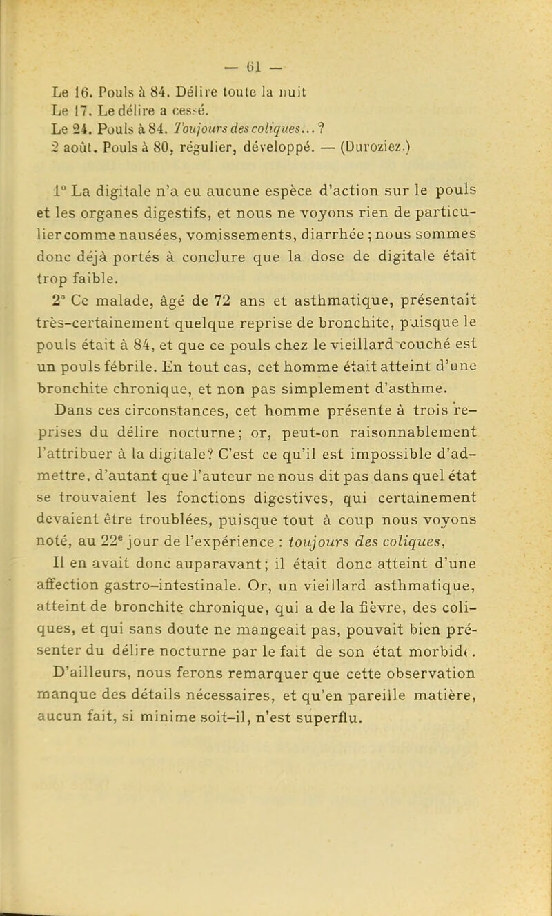 — tu - Le 16. Pouls à 84. Délire toute la nuit Le 17. Le délire a cessé. Le 24, Pouls à 84. Toujours des coliques.. .^ 2 août. Pouls à 80, régulier, développé. — (Duroziez.) La digitale n'a eu aucune espèce d'action sur le pouls et les organes digestifs, et nous ne voyons rien de particu- lier comme nausées, vomissements, diarrhée ; nous sommes donc déjà portés à conclure que la dose de digitale était trop faible. 2' Ce malade, âgé de 72 ans et asthmatique, présentait très-certainement quelque reprise de bronchite, puisque le pouls était à 84, et que ce pouls chez le vieillard couché est un pouls fébrile. En tout cas, cet homme était atteint d'une bronchite chronique, et non pas simplement d'asthme. Dans ces circonstances, cet homme présente à trois re- prises du délire nocturne ; or, peut-on raisonnablement l'attribuer à la digitale? C'est ce qu'il est impossible d'ad- mettre, d'autant que l'auteur ne nous dit pas dans quel état se trouvaient les fonctions digestives, qui certainement devaient être troublées, puisque tout à coup nous voyons noté, au 22* jour de l'expérience : toujours des coliques, Il en avait donc auparavant; il était donc atteint d'une affection gastro-intestinale. Or, un vieillard asthmatique, atteint de bronchite chronique, qui a de la fièvre, des coli- ques, et qui sans doute ne mangeait pas, pouvait bien pré- senter du délire nocturne par le fait de son état morbid<. D'ailleurs, nous ferons remarquer que cette observation manque des détails nécessaires, et qu'en pareille matière, aucun fait, si minime soit-il, n'est superflu.