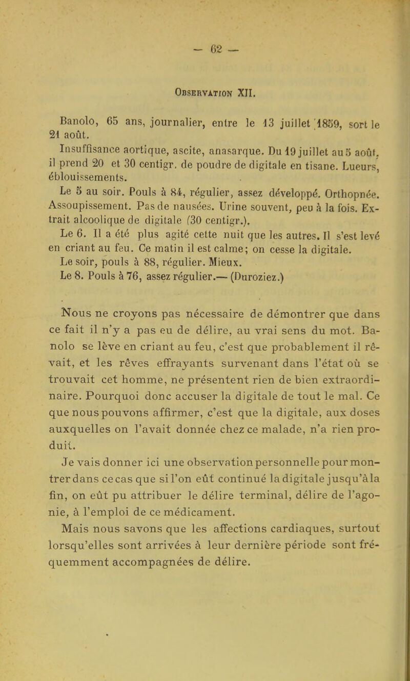 OflSERVXTrON XII. Banolo, 65 ans, journalier, entre le 13 juillet'18S9, sortie 21 août. Insuffisance aortique, ascite, anasarque. Du 19 juillet au 5 août, il prend 20 et 30 centigr, de poudre de digitale en tisane. Lueurs, éblouissements. Le S au soir. Pouls à 84, régulier, assez développé. Orthopnée. Assoupissement. Pas de nausées. Urine souvent, peu à la fois. Ex- trait alcoolique de digitale (30 centigr.). Le 6. Il a été plus agité cette nuit que les autres. Il s'est levé en criant au feu. Ce matin il est calme; on cesse la digitale. Le soir, pouls à 88, régulier. Mieux. Le 8. Pouls à 76, assez régulier.— (Duroziez.) Nous ne croyons pas nécessaire de démontrer que dans ce fait il n'y a pas eu de délire, au vrai sens du mot. Ba- nolo se lève en criant au feu, c'est que probablement il rê- vait, et les rêves effrayants survenant dans l'état où se trouvait cet homme, ne présentent rien de bien extraordi- naire. Pourquoi donc accuser la digitale de tout le mal. Ce que nous pouvons affirmer, c'est que la digitale, aux doses auxquelles on l'avait donnée chez ce malade, n'a rien pro- duit. Je vais donner ici une observation personnelle pour mon- trerdans cecas que sil'on eût continué la digitale jusqu'àla fin, on eût pu attribuer le délire terminal, délire de l'ago- nie, à l'emploi de ce médicament. Mais nous savons que les affections cardiaques, surtout lorsqu'elles sont arrivées à leur dernière période sont fré- quemment accompagnées de délire.