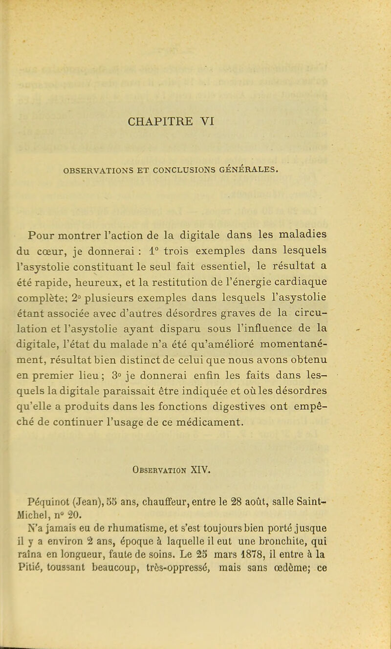 CHAPITRE VI OBSERVATIONS ET CONCLUSIONS GÉNÉRALES. Pour montrer l'action de la digitale dans les maladies du coeur, je donnerai : 1° trois exemples dans lesquels l'asystolie constituant le seul fait essentiel, le résultat a été rapide, heureux, et la restitution de l'énergie cardiaque complète; 2° plusieurs exemples dans lesquels l'asystolie étant associée avec d'autres désordres graves de la circu- lation et l'asystolie ayant disparu sous l'influence de la digitale, l'état du malade n'a été qu'amélioré momentané- ment, résultat bien distinct de celui que nous avons obtenu en premier lieu; 3 je donnerai enfin les faits dans les- quels la digitale paraissait être indiquée et oiàles désordres qu'elle a produits dans les fonctions digestives ont empê- ché de continuer l'usage de ce médicament. Observation XIV. Péquinot (Jean), 55 ans, chauffeur, entre le 28 août, salle Saint- Michel, n 20. N'a jamais eu de rhumatisme, et s'est toujours bien porté jusque il y a environ 2 ans, époque à laquelle il eut une bronchite, qui raîna en longueur, faute de soins. Le 25 mars 1878, il entre à la Pitié, toussant beaucoup, très-oppressé, mais sans œdème; ce