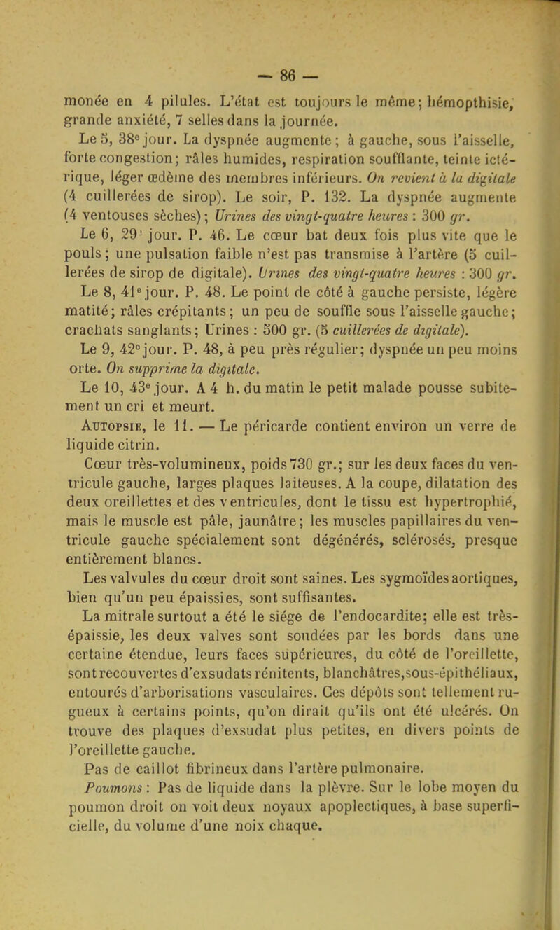 monée en 4 pilules. L'état est toujours le même; liémopthisie, grande anxiété, 7 selles dans la journée. Le 5, 38° jour. La dyspnée augmente; à gauche, sous l'aisselle, forte congestion; râles humides, respiration soufflante, teinte icté- rique, léger œdème des membres inférieurs. On revient à la digitale (4 cuillerées de sirop). Le soir, P. 132. La dyspnée augmente (4 ventouses sèches); Urines des vingt-quatre heures : 300 gr. Le 6, 29' jour. P. 46. Le cœur bat deux fois plus vite que le pouls; une pulsation faible n'est pas transmise à l'artère (5 cuil- lerées de sirop de digitale). Urines des vingt-quatre heures : 300 gr. Le 8, 41 jour. P. 48. Le point de côté à gauche persiste, légère matité; râles crépitants; un peu de souffle sous l'aisselle gauche; crachats sanglants; Urines : SOO gr. (5 cuillerées de digitale). Le 9, 42°jour. P. 48, à peu près régulier; dyspnée un peu moins orte. On supprime la digitale. Le 10, 43® jour. A4 h. du matin le petit malade pousse subite- ment un cri et meurt. Autopsie, le 11. — Le péricarde contient environ un verre de liquide citrin. Cœur très-volumineux, poids 730 gr.; sur les deux faces du ven- tricule gauche, larges plaques laiteuses. A la coupe, dilatation des deux oreillettes et des ventricules, dont le tissu est hypertrophié, mais le muscle est pâle, jaunâtre; les muscles papillairesdu ven- tricule gauche spécialement sont dégénérés, sclérosés, presque entièrement blancs. Les valvules du cœur droit sont saines. Les sygmoïdesaortiques, bien qu'un peu épaissies, sont suffisantes. La mitrale surtout a été le siège de l'endocardite; elle est très- épaissie, les deux valves sont soudées par les bords dans une certaine étendue, leurs faces supérieures, du côté de l'oreillette, sont recouvertes d'exsudatsrénitents, blanchâtres,sous-épithéliaux, entourés d'arborisations vasculaires. Ces dépôts sont tellement ru- gueux à certains points, qu'on dirait qu'ils ont été ulcérés. On trouve des plaques d'exsudat plus petites, en divers points de l'oreillette gauche. Pas de caillot fibrineuxdans l'artère pulmonaire. Poumons : Pas de liquide dans la plèvre. Sur le lobe moyen du poumon droit on voit deux noyaux apoplectiques, à base superli- cielle, du volume d'une noix chaque.