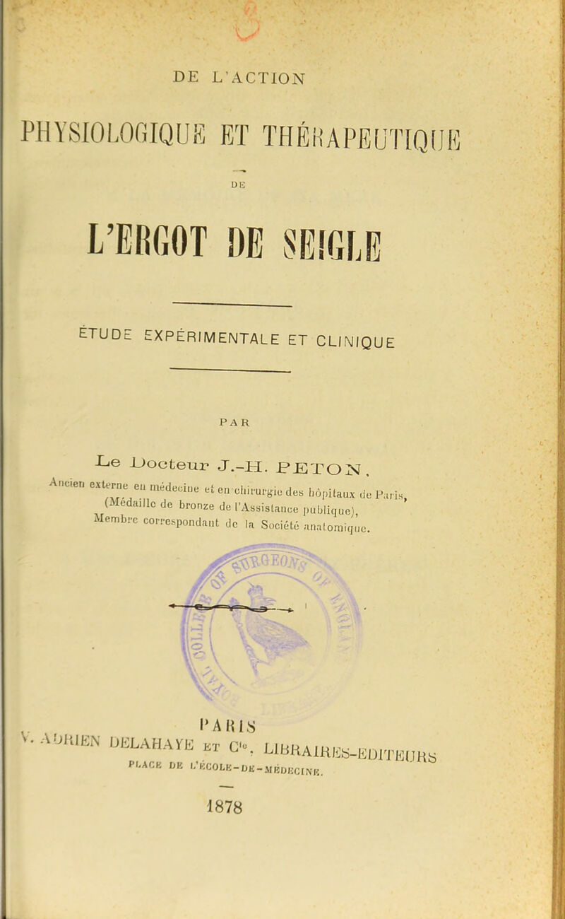 DE L'ACTION PHYSIOLOGIQUE ET THÉHAPEUTtOOK DE L'EBGOT DE 8E[GLE ÉTUDE EXPÉRIMENTALE ET CLINIQUE PAR L,e -Docteur J.-H. PETO^sî, Ancien externe eu médecine et e„ chirurgie des hopiUux dè P.ns, (Médaille de bronze de l'Assistance pubilquol xMembrc correspondant de la Sociél.6 anatomiq,',o. ^.AOlilEN DELAHAÏE kx C'o. LlBHAmES-EDiTE.m. PI.ACK VK l-'KCOLE-DU-MÉDBCINK. 1878