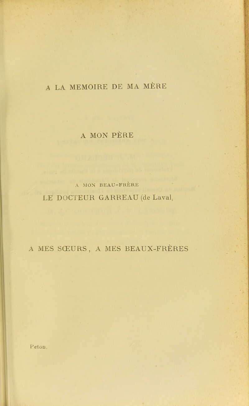 A LA MEMOIRE DE MA MÈRE A MON PÈRE A MON BEAU-FRÈRE LE DOCTEUR GARREAU (de Laval, A MES SŒURS, A MES BEAUX-FRÈRES t'etoD.