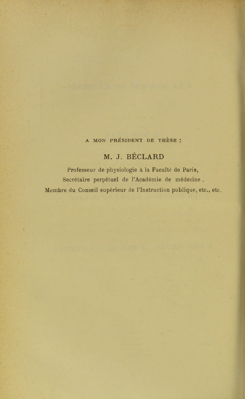 A MON PRÉSIDENT DE THÈSE : M. J. BECLARD Professeur de physiologie à la Faculté de Paris, Secrétaire perpétuel de l'Académie de médecine . Membre du Conseil supérieur de l'Instruction publique, etc., etc.