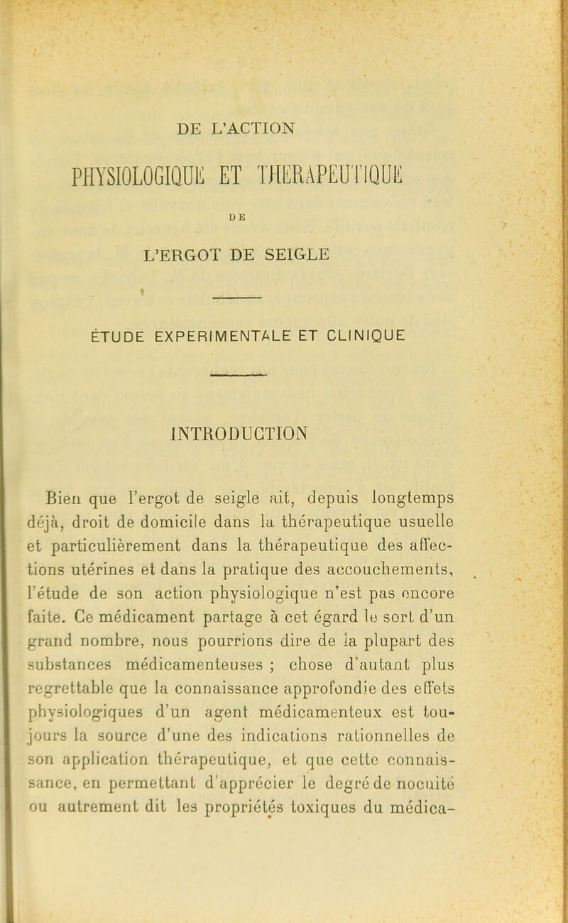 DE L'ACTION PHYSIÛLOGIQDIi ET THERAPEUTIQUK DE L'ERGOT DE SEIGLE 1 ÉTUDE EXPERIMENTALE ET CLINIQUE INTRODUCTION Bien que l'ergot de seigle ait, depuis longtemps déjà, droit de domicile dans la thérapeutique usuelle et particulièrement dans la thérapeutique des affec- tions utérines et dans la pratique des accouchements, l'étude de son action physiologique n'est pas encore faite. Ce médicament partage à cet égard le sort d'un grand nombre, nous pourrions dire de la plupart des substances médicamenteuses ; chose d'autant plus regrettable que la connaissance approfondie des effets physiologiques d'un agent médicamenteux est tou- jours la source d'une des indications rationnelles de son application thérapeutique, et que cette connais- sance, en permettant d'apprécier le degré de nocuité ou autrement dit les propriétés toxiques du médica-