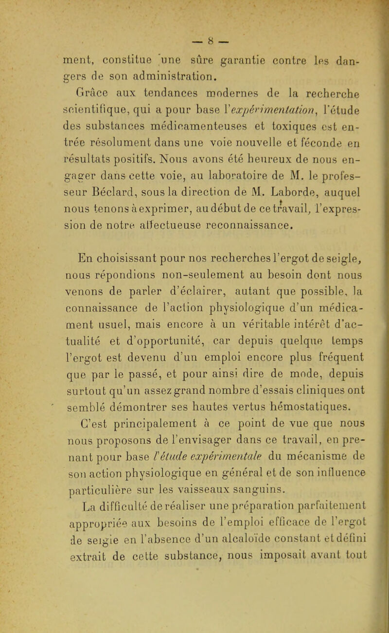 ment, constitue 'une sûre garantie contre les dan- gers de son administration. Grâce aux tendances modernes de la recherche scientifique, qui a pour base Vexpérimentation, l'étude des substances médicamenteuses et toxiques est en- trée résolument dans une voie nouvelle et féconde en résultats positifs. Nous avons été heureux de nous en- gager dans cette voie, au laboratoire de M. le profes- seur Béclard, sous la direction de M. Laborde, auquel nous tenons à exprimer, au début de ce travail, l'expres- sion de notre alïectueuse reconnaissance. En choisissant pour nos recherches l'ergot de seigle, nous répondions non-seulement au besoin dont nous venons de parler d'éclairer, autant que possible, la connaissance de l'action physiologique d'un médica- ment usuel, mais encore à un véritable intérêt d'ac- tualité et d'opportunité, car depuis quelque temps l'ergot est devenu d'un emploi encore plus fréquent que par le passé, et pour ainsi dire de mode, depuis surtout qu'un assez grand nombre d'essais cliniques ont semblé démontrer ses hautes vertus hémostatiques. C'est principalement à ce point de vue que nous nous proposons de l'envisager dans ce travail, en pre- nant pour base l'étude expérimentale du mécanisme de son action physiologique en général et de son influence particulière sur les vaisseaux sanguins. La difficulté de réaliser une préparation parfaitement appropriée aux besoins de l'emploi efficace de l'ergot de seigie en l'absence d'un alcaloïde constant et défini extrait de cette substance, nous imposait avant tout