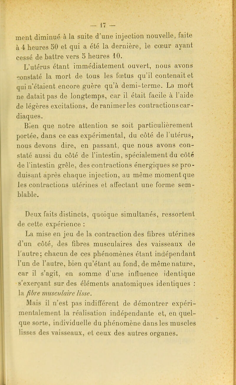 ment diminué à la suite d'une injection nouvelle, faite à 4 heures 50 et qui a été la dernière, le cœur ayant cessé de battre vers 5 heures 10. L'utérus étant immédiatement ouvert, nous avons ^îonstaté la mort de tous les fœtus qu'il contenait et qui n'étaient encore guère qu'à demi-terme. La mort ne datait pas de longtemps, car il était facile à l'aide de légères excitations, de ranimer les contractions car- diaques. Bien que notre attention se soit particulièrement portée, dans ce cas expérimental, du côté de l'utérus, nous devons dire, en passant, que nous avons con- staté aussi du côté de l'intestin, spécialement du côté de l'intestin grêle, des contractions énergiques se pro- duisant après chaque injection, au même moment que les contractions utérines et affectant une forme sem- blable. Deux faits distincts, quoique simultanés, ressortent de cette expérience : La mise en jeu de la contraction des fibres utérines d'un côté, des fibres musculaires des vaisseaux de l'autre: chacun de ces phénomènes étant indépendant l'un de l'autre, bien qu'étant au fond, de même nature, car il s'agit, en somme d'une influence identique s'exerçant sur des éléments anatomiques identiques : la fibre musculaire lisse. Mais il n'est pas indifférent de démontrer expéri- mentalement la réalisation indépendante et, en quel- que sorte, individuelle du phénomène dans les muscles lisses des vaisseaux, et ceux des autres organes.