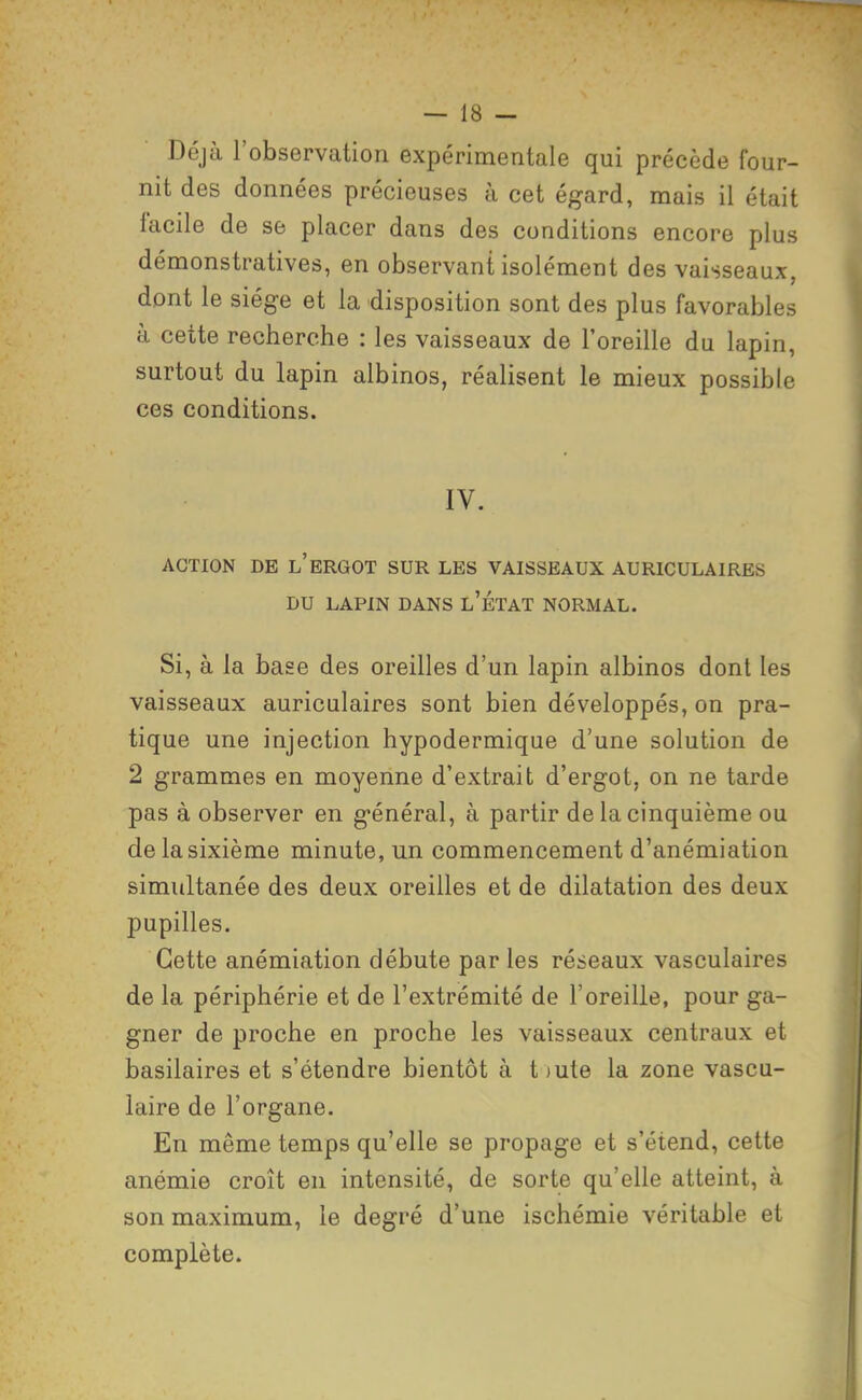 Déjà l'observation expérimentale qui précède four- nit des données précieuses à cet égard, mais il était facile de se placer dans des conditions encore plus démonstratives, en observant isolément des vaisseaux, dont le siège et la disposition sont des plus favorables à cette recherche : les vaisseaux de l'oreille du lapin, surtout du lapin albinos, réalisent le mieux possible ces conditions. IV. ACTION DE l'ergot SUR LES VAISSEAUX AURICULAIRES DU LAPIN DANS l'ÉTAT NORMAL. Si, à la base des oreilles d'un lapin albinos dont les vaisseaux auriculaires sont bien développés, on pra- tique une injection hypodermique d'une solution de 2 grammes en moyenne d'extrait d'ergot, on ne tarde pas à observer en général, à partir de la cinquième ou de la sixième minute, un commencement d'anémiation simultanée des deux oreilles et de dilatation des deux pupilles. Cette anémiation débute par les réseaux vasculaires de la périphérie et de l'extrémité de l'oreille, pour ga- gner de proche en proche les vaisseaux centraux et basilaires et s'étendre bientôt à t )ute la zone vascu- laire de l'organe. En même temps qu'elle se propage et s'étend, cette anémie croît en intensité, de sorte qu'elle atteint, à son maximum, le degré d'une ischémie véritable et complète.