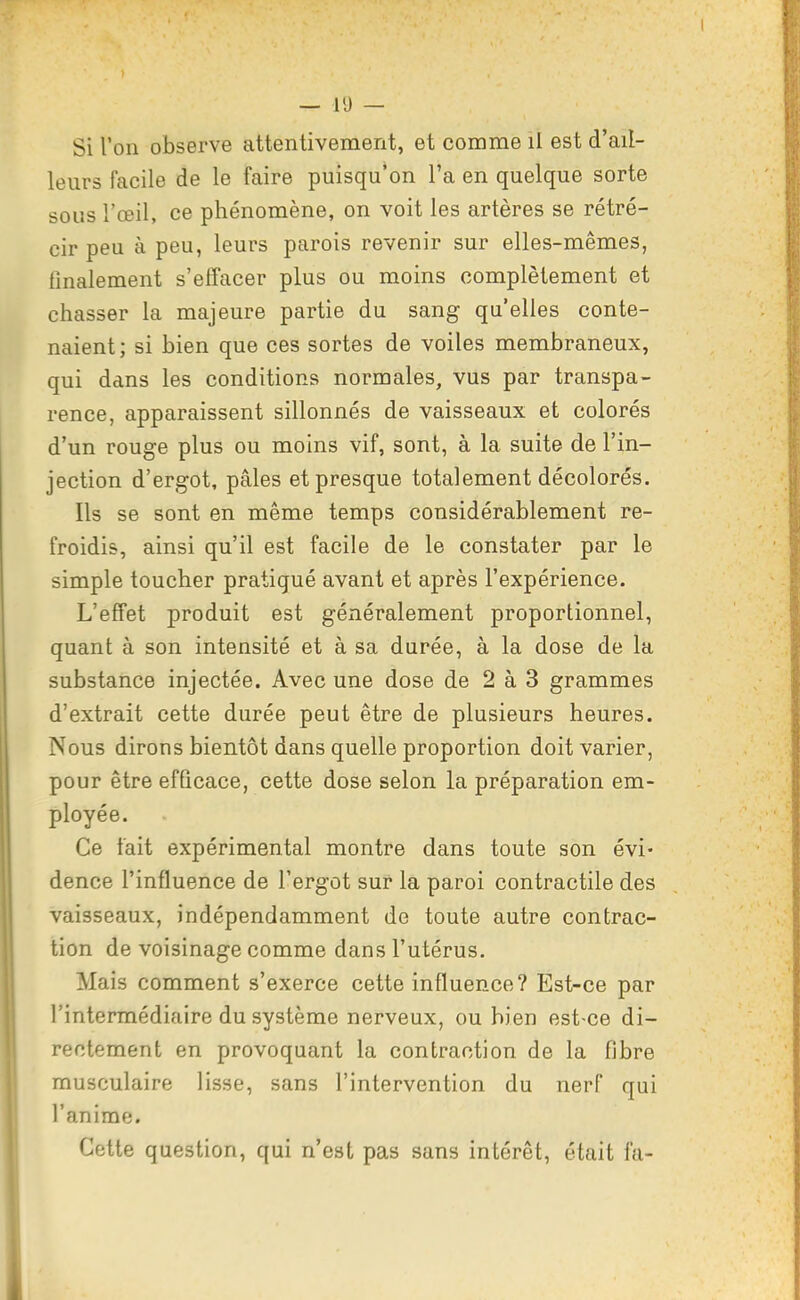 Si l'on observe attentivement, et comme il est d'ail- leurs facile de le faire puisqu'on l'a en quelque sorte sous l'œil, ce phénomène, on voit les artères se rétré- cir peu à peu, leurs parois revenir sur elles-mêmes, finalement s'effacer plus ou moins complètement et chasser la majeure partie du sang qu'elles conte- naient; si bien que ces sortes de voiles membraneux, qui dans les conditions normales, vus par transpa- rence, apparaissent sillonnés de vaisseaux et colorés d'un rouge plus ou moins vif, sont, à la suite de l'in- jection d'ergot, pâles et presque totalement décolorés. Ils se sont en même temps considérablement re- froidis, ainsi qu'il est facile de le constater par le simple toucher pratiqué avant et après l'expérience. L'effet produit est généralement proportionnel, quant à son intensité et à sa durée, à la dose de la substance injectée. Avec une dose de 2 à 3 grammes d'extrait cette durée peut être de plusieurs heures. Nous dirons bientôt dans quelle proportion doit varier, pour être efficace, cette dose selon la préparation em- ployée. Ce tait expérimental montre dans toute son évi- dence l'influence de l'ergot sur la paroi contractile des vaisseaux, indépendamment de toute autre contrac- tion de voisinage comme dans l'utérus. Mais comment s'exerce cette influence? Est-ce par l'intermédiaire du système nerveux, ou bien est-ce di- rectement en provoquant la contraction de la fibre musculaire lisse, sans l'intervention du nerf qui l'anime. Cette question, qui n'est pas sans intérêt, était fa-