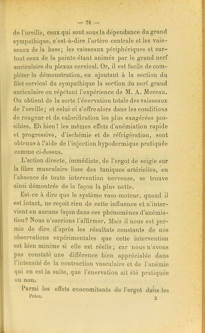 de l'oreille, ceux qui sont sous la dépendance du grand sympathique, c'est-à-dire l'artère centrale et les vais- seaux de la base; les vaisseaux périphériques et sur- tout ceux de la pointe étant animés par le grand nerf auriculaire du plexus cervical. Or, il est facile de com- pléter la démonstration, en ajoutant à la section du filet cervical du sympathique la section du nerf grand auriculaire en répétant l'expérience de M. A. Moreau. On obtient de la sorte l'énervation totale des vaisseaux de l'oreille; et celui-ci s'offre alors dans les conditions de rougeur et de calorification les plus exagérées pos- sibles. Eh bien! les mêmes effets d'anémiation rapide et progressive, d'ischémie et de réfrigération, sont obtimus à l'aide de l'injection hypodermique pratiquée comme ci-dessus. L'action directe, immédiate, de l'ergot de seigle sur la fibre musculaire lisse des tuniques artérielles, en l'absence de toute intervention nerveuse, se trouve ainsi démontrée de la façon la plus nette. Est-ce à dire que le système vaso-moteur, quand il est intact, ne reçoit rien de cette influence et n'inter- vient en aucune façon dans ces phénomènes d'anémia- tion? Nous n'oserions l'affirmer. Mais il nous est per- mis de dire d'après les résultats constants de nos observations expérimentales que cette intervention est bien minime si elle est réelle; car nous n'avons pas constaté une différence bien appréciable dans l'intensité de la contraction vasculaire et de l'anémie qui en est la suite, que l'énervation ait été pratiquée ou non. Parmi les effets concomitants de l'ergot dans les Peton. .)