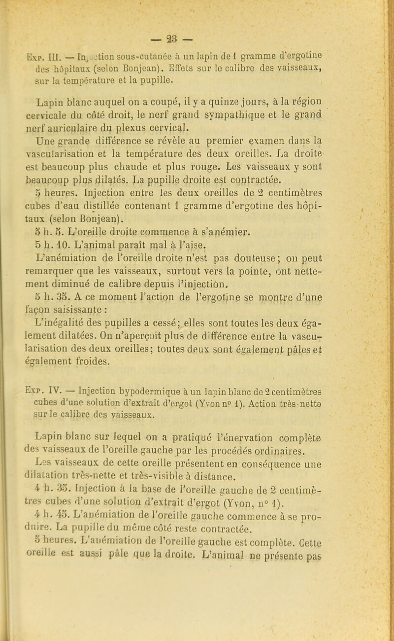 Exp. III. —In^ jtion sous-cutanée à un lapin de! gramme d'ergotine des hôpitaux (selon Bonjean). Effets sur le calibre des vaisseaux, sur kl température et la pupille. Lapiu blanc auquel on a coupé, il y a quinze jours, à la région cervicale du côté droit, le nerf grand sympathique et le grand nerf auriculaire du plexus cervical. Une grande différence se révèle au premier examen dans la vascularisation et la température des deux oreilles, La droite est beaucoup plus chaude et plus rouge. Les vaisseaux y sont beaucoup plus dilatés. La pupille droite est contractée. 0 heures. Injection entre les deux oreilles de 2 centimètres cubes d'eau distillée contenant 1 gramme d'ergotine des hôpi- taux (selon Bonjean). o h. 5. L'oreille droite commence à s'anémier. 5 h. 10. L'animal paraît mal à l'aise. L'anémiation de l'oreille droite n'est pas douteuse; on peut remarquer que les vaisseaux, surtout vers la pointe, ont nette- ment diminué de calibre depuis l'injection. 5 h. 3o. A ce moment l'action de l'ergotine se montre d'une façon saisissante : L'inégalité des pupilles a cessé; elles sont toutes les deux éga- lement dilatées. On n'aperçoit plus de différence entre la vascu- larisation des deux oreilles; toutes deux sont également pâles et également froides. Exp. IV. — Injection hypodermique àun lapin blanc de 2 centimètres cubes d'une solution d'extrait d'ergot (Yvonn» 1). Action très-netta sur le calibre des vaisseaux. Lapin blanc sur lequel on a pratiqué l'énervation complète des vaisseaux de l'oreille gauche par les procédés ordinaires. Les vaisseaux de cette oreille présentent en conséquence une dilatation très-nette et très-visible à distance. A h, 3o. Injection à la base de l'oreille gauche de 2 centimè- tres cubes d'une solution d'extrait d'ergot (Yvon, n° 1). 4 h. 4o. L'anémiation de l'oreille gauche commence à se pro- duire. La pupille du même côté reste contractée. o heures. L'anémiation de l'oreille gauche est complète. Cette oreille est aussi pâle que la droite. L'animal ne présente pas