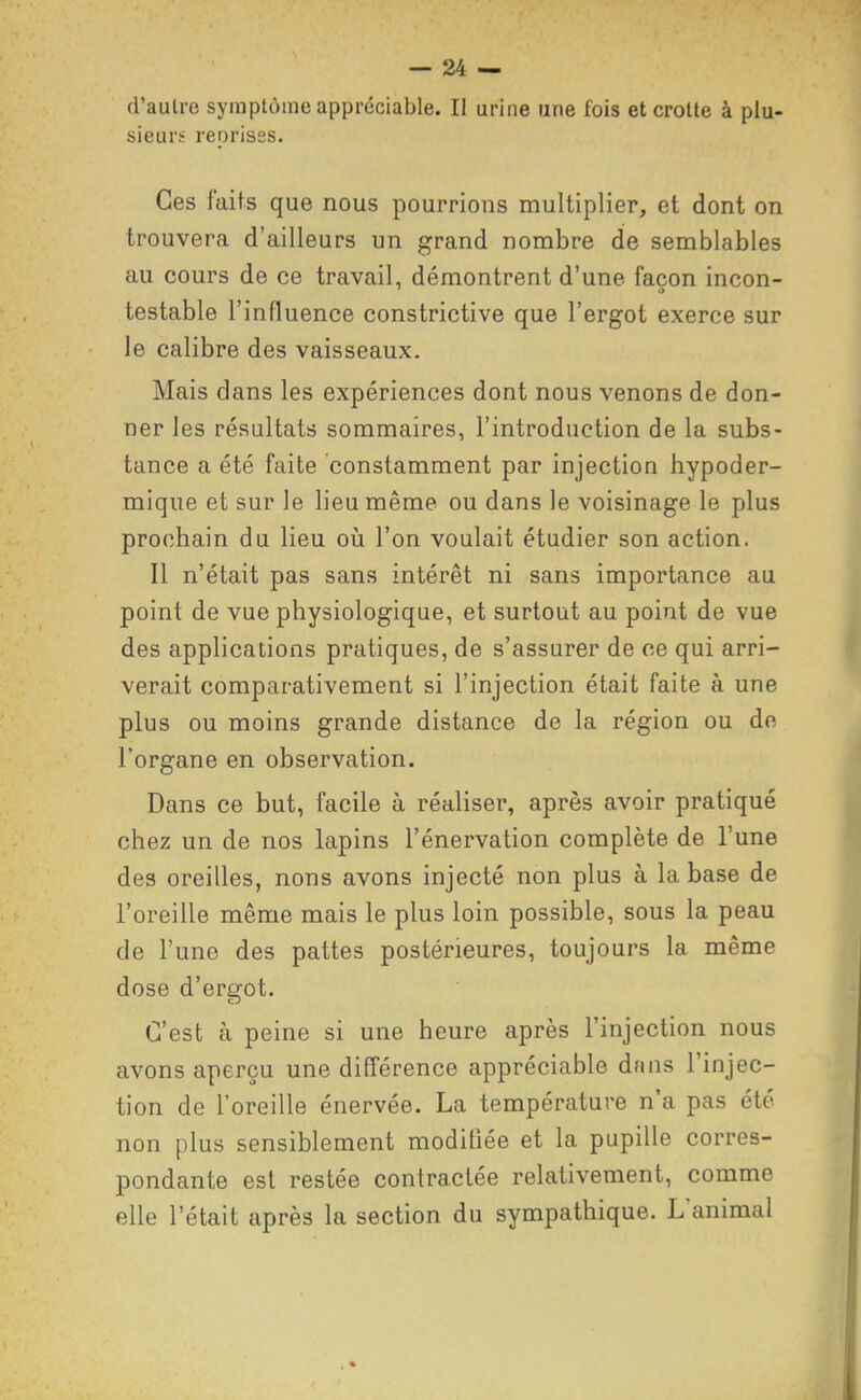 d'autre syraptùme appréciable. Il urine une fois et crotte à plu- sieurs reprises. Ces faits que nous pourrions multiplier, et dont on trouvera d'ailleurs un grand nombre de semblables au cours de ce travail, démontrent d'une façon incon- testable l'influence constrictive que l'ergot exerce sur le calibre des vaisseaux. Mais dans les expériences dont nous venons de don- ner les résultats sommaires, l'introduction de la subs- tance a été faite constamment par injection hypoder- mique et sur le lieu même ou dans le voisinage le plus prochain du lieu oii l'on voulait étudier son action. Il n'était pas sans intérêt ni sans importance au point de vue physiologique, et surtout au point de vue des applications pratiques, de s'assurer de ce qui arri- verait comparativement si l'injection était faite à une plus ou moins grande distance de la région ou do l'organe en observation. Dans ce but, facile à réaliser, après avoir pratiqué chez un de nos lapins l'énervation complète de l'une des oreilles, nons avons injecté non plus à la base de l'oreille même mais le plus loin possible, sous la peau de l'une des pattes postérieures, toujours la même dose d'ergot. C'est à peine si une heure après l'injection nous avons aperçu une différence appréciable dans l'injec- tion de l'oreille énervée. La température n'a pas été non plus sensiblement modifiée et la pupille corres- pondante est restée contractée relativement, comme elle l'était après la section du sympathique. L'animal