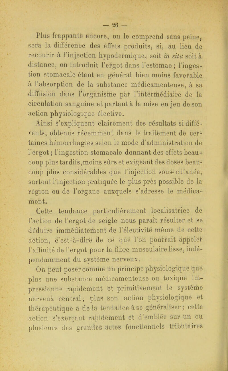 Plus frappante encore, on le comprend sans peine, sera la différence des effets produits, si, au lieu de recoufir à l'injection hypodermique, soit in sihisoiih distance, on introduit l'et-got dans l'estomac; l'inges- tion stomacale étant en général bien moins favorable à l'absorption de la substance médicamenteuse, à sa diffusion dans l'orgahisriie par l'intermédiaire de la circulation sanguine et partant à la mise enjeu de son action physiologique élective. Ainsi s'expliquent clairement des résultats si diffé- rents, obtenus récemment dans le traitement de cer- taines hémorrhagies selon le mode d'administration de l'ergot ; l'ingestion stomacale donnant des effets beau- coup plus tardifs,moins sûrs et exigeant des doses beau- coup pliis considérables que l'injection sous-cutanée, surtout l'injection pratiquée le plus près possible de la région ou de l'organe auxquels s'adresse le médica- ment. Cette tendance particulièrement localisatrice de Taction de l'ergot de seigle nous paraît résulter et se déduit-e immédiateibent de l'électivité même de cette action, c'est-à-dire de ce qtie l'on pourrait appeliet* raffinité de l'ergot pour la fibre musculaire lisse, indé- pendamment du système nerveux. On peut poser comme lin principe physiologique que plus une substance médicamenteuse ou toxique im- pressionne rapidement et primitivement le système nerveux ceritrâl, plus son action physiologique et thérapeutique a de la tendance use générahser; cette action s'exerçanl rapidement et d'emblée sur un ou plusieurs des grandes actes fonctionnels tributaires