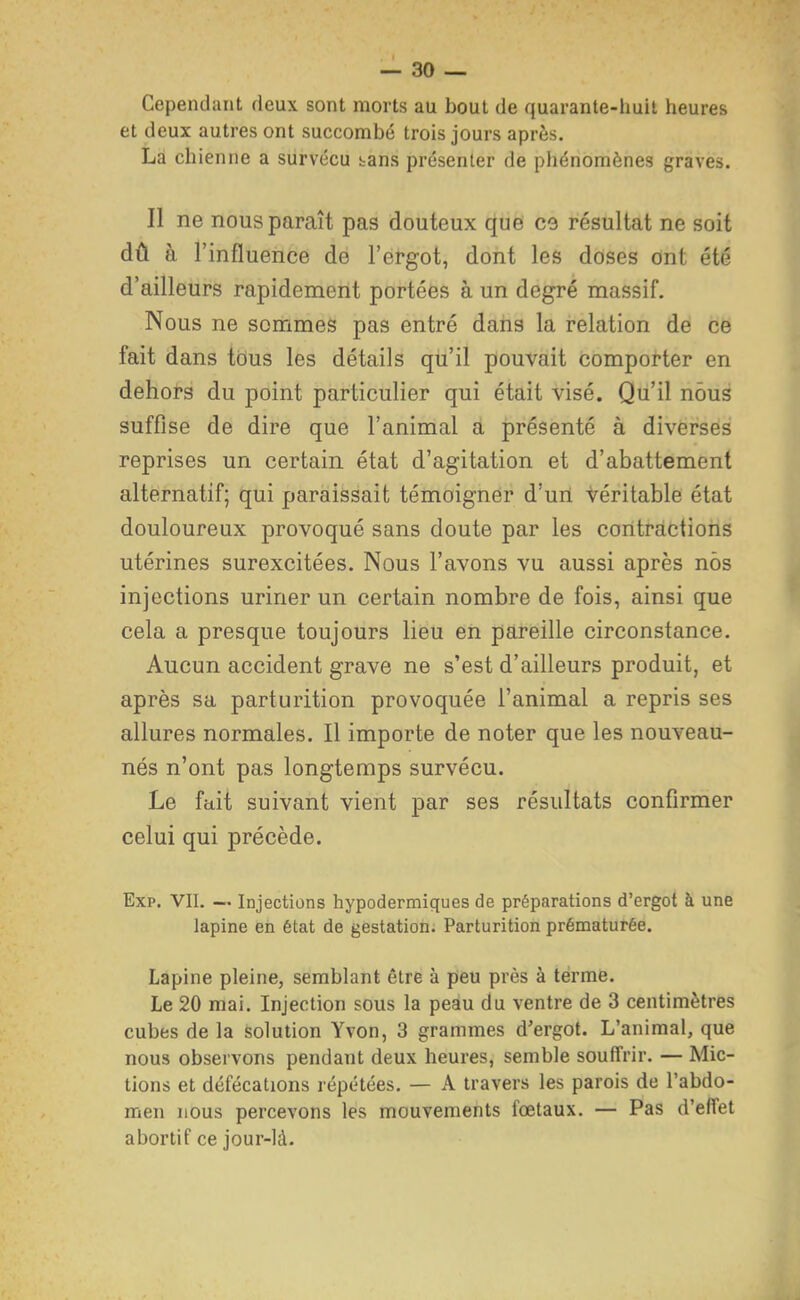 Cependant deux sont morts au bout de quarante-huit heures et deux autres ont succombé trois jours après. La chienne a survécu bans présenter de phénomènes graves. Il ne nous paraît pas douteux que C9 résultat ne soit dû à l'influence de l'ergot, dont les doses ont été d'ailleurs rapidement portées à un degré massif. Nous ne sommes pas entré dans la relation de ce fait dans tous les détails qu'il pouvait comporter en dehors du point particulier qui était visé. Qu'il nous suffise de dire que l'animal a présenté à diverses reprises un certain état d'agitation et d'abattement alternatif; qui paraissait témoigner d'un véritable état douloureux provoqué sans doute par les contractions utérines surexcitées. Nous l'avons vu aussi après nos injections uriner un certain nombre de fois, ainsi que cela a presque toujours lieu en pareille circonstance. Aucun accident grave ne s'est d'ailleurs produit, et après sa parturition provoquée l'animal a repris ses allures normales. Il importe de noter que les nouveau- nés n'ont pas longtemps survécu. Le fait suivant vient par ses résultats confirmer celui qui précède. Exp. VII. — Injections hypodermiques de préparations d'ergot à une lapine en état de gestation. Parturition prématurée. Lapine pleine, semblant être à peu près à terme. Le 20 mai. Injection sous la peau du ventre de 3 centimètres cubes de la solution Yvon, 3 grammes d'ergot. L'animal, que nous observons pendant deux heures, semble souffrir. — Mic- tions et défécations répétées, — A travers les parois de l'abdo- men nous percevons les mouvements fœtaux. — Pas d'effet abortif ce jour-là.