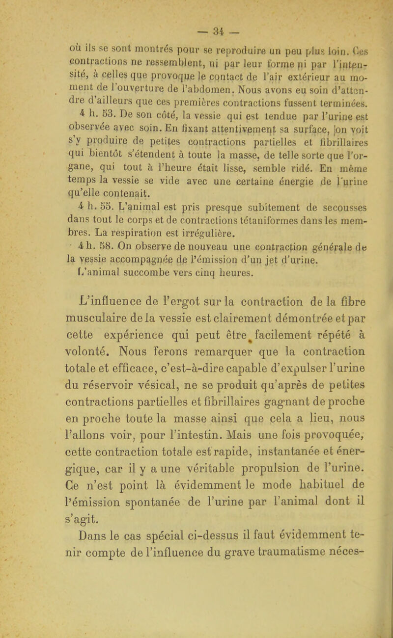 où ils se sont montrés pour se reproduire un peu plus loin, des contractions ne ressemblent, ni par leur forme pi par l'intpn- sité, à celles qije provoque je contact de l'air extérieur au mo- ment de 1 ouverture de l'abdomen. Nous avons eu soin d'atten- dre d'ailleurs que ces premières contractions fussent terminées. 4 h. 53. De son côté, la vessie qui est tendue par l'urine est observée avec soin. En fixant attentivement sa surface, jon voit s'y produire de petites contractions partielles et iibrillaires qui bientôt s'étendent à toute la masse, de telle sorte que l'or- gane, qui tout à l'heure était lisse, semble ridé. En même temps la vessie se vide avec une certaine énergie de l'urine qu'elle contenait. 4 h. S5. L'animal est pris presque subitement de secousses dans tout le corps et de contractions tétaniformes dans les mem- bres. La respiration est irrégulière. 4 h. 58. On observe de nouveau une contraction générale de la vessie accompagnée de l'émission d'un jet d'urine. f/animal succombe vers cinq heures. L'influence de l'ergot sur la contraction de la fibre musculaire delà vessie est clairement démontrée et par cette expérience qui peut être ^ facilement répété à volonté. Nous ferons remarquer que la contraction totale et efficace, c'est-à-dire capable d'expulser l'urine du réservoir vésical, ne se produit qu'après de petites contractions partielles et fibrillaires gagnant de proche en proche toute la masse ainsi que cela a lieu, nous Talions voir, pour l'intestin. Mais une fois provoquée, cette contraction totale est rapide, instantanée et éner- gique, car il y a une véritable propulsion de l'urine. Ce n'est point là évidemment le mode habituel de l'émission spontanée de l'urine par l'animal dont il s'agit. Dans le cas spécial ci-dessus il faut évidemment te- nir compte de l'influence du grave traumatisme néces-