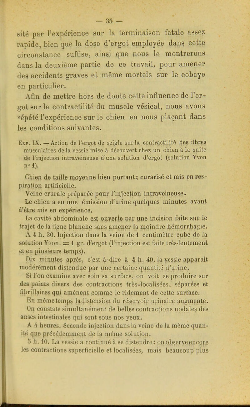 site par l'expérience sur la terminaison fatale assez rapide, bien que la dose d'ergot employée dans cette circonstance suffise, ainsi que nous le montrerons dans la deuxième partie de ce travail, pour amener des accidents graves et même mortels sur le cobaye en particulier. Afin de mettre hors de doute cette influence de l'er- got sur la contractilité du muscle vésical, nous avons ^épété l'expérience sur le chien en nous plaçant dans les conditions suivantes. Exp. IX. —Action de l'ergot de seigle sur la contractilité des fibre? musculaires de la vessie mise à découvert chez un chien à la suite de l'injection intraveineuse d'une solution d'ergot (solution Yvon n 1). Chien de taille moyenne bien portant ; curarisé et mis en res - piration artificielle. Veine crurale préparée pour l'injection intraveineuse. Le chien a eu une émission d'urine quelques minutes avant d'être mis en expérience. La cavité abdominale est ouverte par une incision faite sur le trajet de la ligne blanche sans amener la moindre héraorrhagie. A 4 h. 30. Injection dans la veine de 1 centimètre cube de la solution Yvon. zz 1 gr. d'ergot (l'injection est faite très-lentement et en plusieurs temps). Dix minutes après, c'est-à-dire à 4 h. 40, la yessie apparaît modérément distendue par une certaine quantité d'urine. Si l'on examine avec soin sa surface, on voit se produire sur des points divers des contractions très-localisées, séparées et fibrillaires qui amènent comme le ridement de cette surface. En même temps ladistension du réservoir urinaire augmente. On constate simultanément de belles contractions nodales des anses intestinales qui sont sous nos yeux. A 4 heures. Seconde injection dans la veine de la même quan- ité que précédemment de la même solution. 5 h. 10. La vessie a continué à se distendre: onobseryeencore les contractions superficielle et localisées, mais beaucoup plus