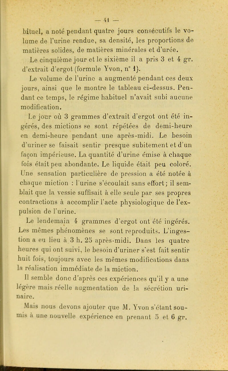 bituel, a noté pendant quatre jours consécutifs le vo- lume de l'urine rendue, sa densité, les proportions de matières solides, de matières minérales et d'urée. Le cinquième jour et le sixième il a pris 3 et 4 g-r. d'extrait d'ergot (formule Yvon, n i). Le volume de l'urino a augmenté pendant ces deux jours, ainsi que le montre le tableau ci-dessus. Pen- dant ce temps, le régime habituel n'avait subi aucune modification. Le jour où 3 grammes d'extrait d'ergot ont été in- gérés, des mictions se sont répétées de demi-heure en demi-heure pendant une après-midi. Le besoin d'uriner se faisait sentir presque subitement et d'un façon impérieuse. La quantité d'urine émise à chaque fois était peu abondante. Le liquide était peu coloré. Une sensation particulière de pression a été notée à chaque miction : l'urine s'écoulait sans effort; il sem- blait que la vessie suffisait à elle seule par ses propres contractions à accomplir l'acte physiologique de l'ex- pulsion de l'urine. Le lendemain 4 grammes d'ergot ont été ingérés. Les mêmes phénomènes se sont reproduits. L'inges- tion a eu lieu à 3 h. 25 après-midi. Dans les quatre heures qui ont suivi, le besoin d'uriner s'est fait sentir huit fois, toujours avec les mêmes modifications dans la réalisation immédiate de la miction. Il semble donc d'après ces expériences qu'il y a une légère mais réelle augmentation de la sécrétion uri- naire. Mais nous devons ajouter que M. Yvon s'étant sou- mis à une nouvelle expérience en prenant o et 6 gr.