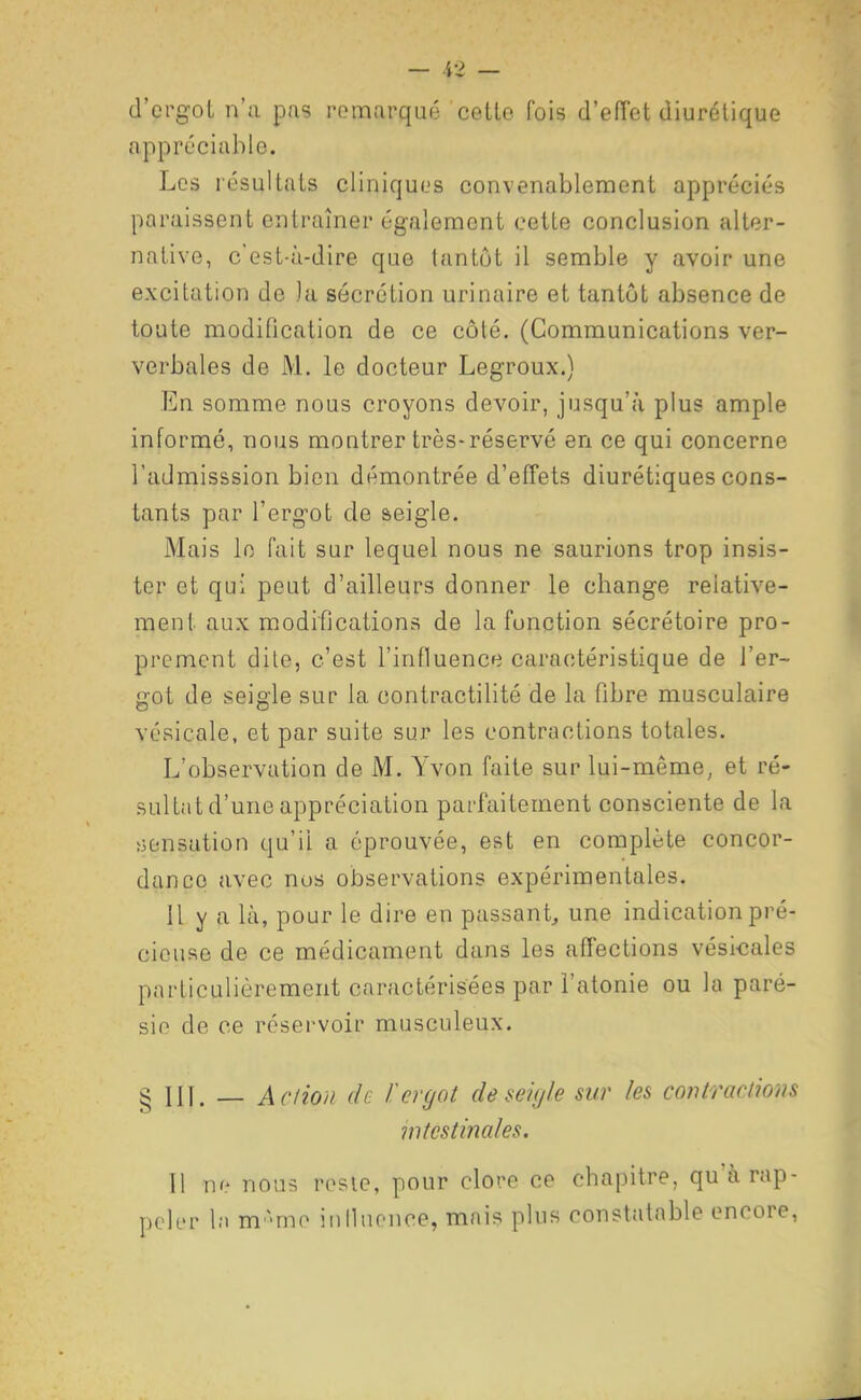 d'crg-ol n'a pas remarqué cotto fois d'effet diurétique appréciable. Les résultats cliniques convenablement appréciés paraissent entraîner également cette conclusion alter- native, c'est-à-dire que tantôt il semble y avoir une excitation de )a sécrétion urinaire et tantôt absence de toute modification de ce côté. (Communications ver- verbales de M. le docteur Legroux.) En somme nous croyons devoir, jusqu'à plus ample informé, nous montrer très-réservé en ce qui concerne l'admisssion bien démontrée d'effets diurétiques cons- tants par l'ergot de seigle. Mais lo fait sur lequel nous ne saurions trop insis- ter et qui peut d'ailleurs donner le change relative- ment aux modifjcations de la fonction sécrétoire pro- prement dile, c'est l'influence caractéristique de l'er- got de seigle sur la contractilité de la fibre musculaire vésicale, et par suite sur les contractions totales. L'observation de M. Yvon faite sur lui-même, et ré- sultat d'une appréciation parfaitement consciente de la tiensution qu'il a éprouvée, est en complète concor- dance avec nos observations expérimentales. Il y a là, pour le dire en passant^ une indication pré- cieuse de ce médicament dans les affections vésicales particulièrement caractérisées par l'atonie ou la paré- sio de ce réservoir musculeux. § in. — Acnon de i:ergot de seigle sur les contractions intestinales. 11 nr- nous rosic, pour clore ce chapitre, qu'àrap- peli-r l;i m ^mo iiillnonce, mais plus constatable encore,