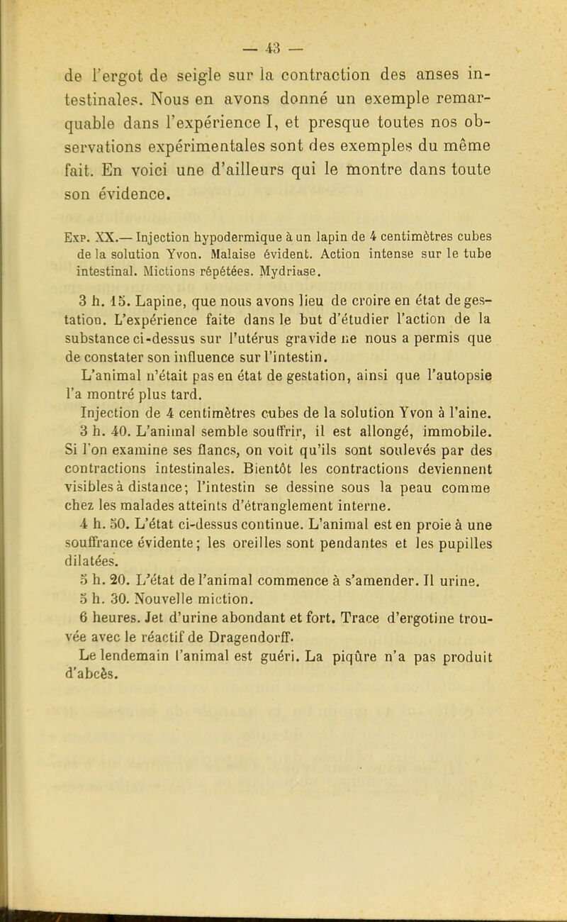 de l'ergot de seigle sur la contraction des anses in- testinales. Nous en avons donné un exemple remar- quable dans l'expérience I, et presque toutes nos ob- servations expérimentales sont des exemples du même fait. En voici une d'ailleurs qui le montre dans toute son évidence. Exp. XX.— Injection hypodermique à un lapin de 4 centimètres cubes de la solution Yvon. Malaise évident. Action intense sur le tube intestinal. Mictions répétées. Mydriase. 3 h. 15. Lapine, que nous avons lieu de croire en état de ges- tation. L'expérience faite dans le but d'étudier l'action de la substance ci-dessus sur l'utérus gravide ne nous a permis que de constater son influence sur l'intestin. L'animal n'était pas en état de gestation, ainsi que l'autopsie l'a montré plus tard. Injection de 4 centimètres cubes de la solution Yvon à l'aine. 3 h. 40. L'animal semble souffrir, il est allongé, immobile. Si l'on examine ses flancs, on voit qu'ils sont soulevés par des contractions intestinales. Bientôt les contractions deviennent visibles à distance; l'intestin se dessine sous la peau comme chez les malades atteints d'étranglement interne. 4 h. 30. L'état ci-dessus continue. L'animal est en proie à une souffrance évidente; les oreilles sont pendantes et les pupilles dilatées. o h. 20. L'état de l'animal commence à s'amender. Il urine. 3 h. 30. Nouvelle miction. 6 heures. Jet d'urine abondant et fort. Trace d'ergotine trou- vée avec le réactif de Dragendorff. Le lendemain l'animal est guéri. La piqûre n'a pas produit d'abcès.