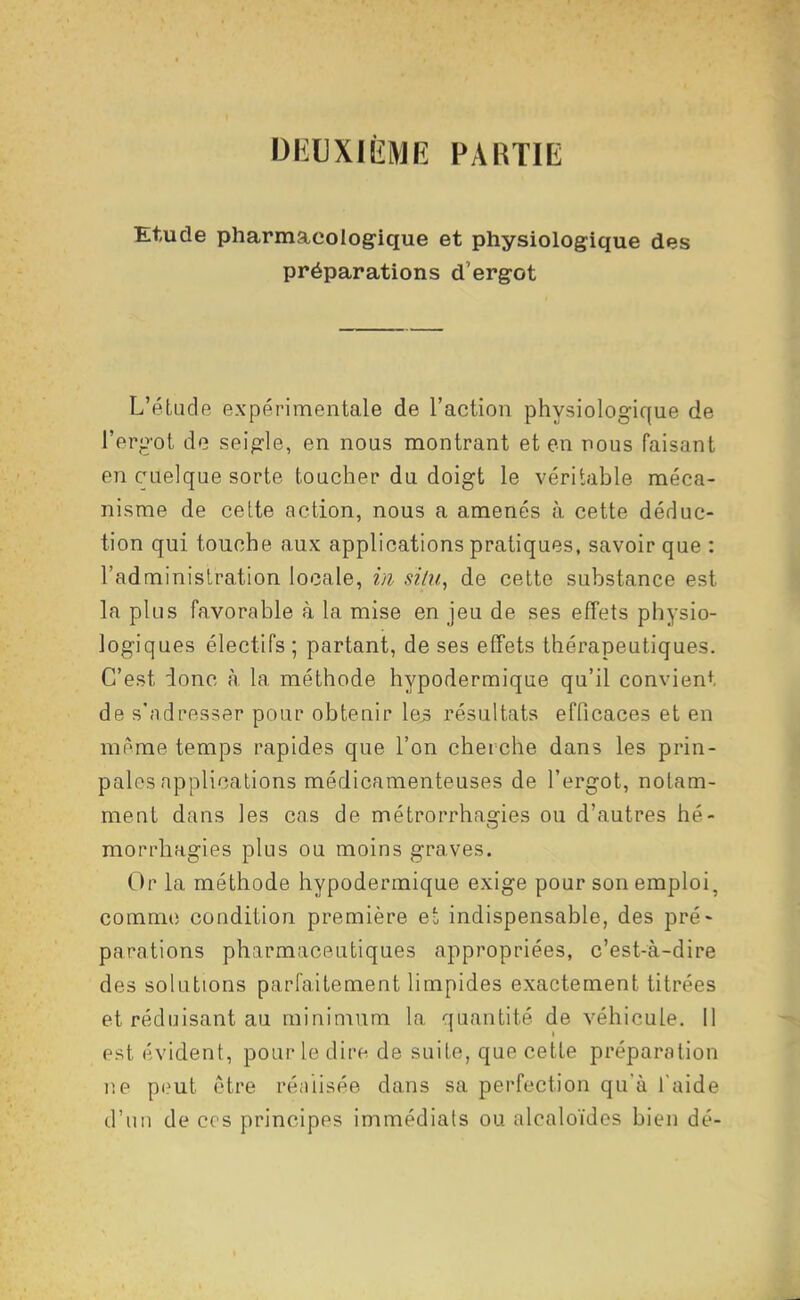 DI^UXIÈME PARTIE Etude pharmacologique et physiologique des préparations d'ergot L'étude expérimentale de l'action physiologique de l'erg'ot de seig'le, en nous montrant et en nous faisant en quelque sorte toucher du doigt le véritable méca- nisme de cette action, nous a amenés à cette déduc- tion qui touche aux applications pratiques, savoir que : l'administration locale, m siiii, de cette substance est la plus favorable à la mise en jeu de ses effets physio- logiques électifs ; partant, de ses effets thérapeutiques. C'est donc à la méthode hypodermique qu'il convient de s'adresser pour obtenir \es> résultats efficaces et en même temps rapides que l'on cherche dans les prin- pales applications médicamenteuses de l'ergot, notam- ment dans les cas de métrorrhagies ou d'autres hé- morrhagies plus ou moins graves. Or la méthode hypodermique exige pour son emploi, comme condition première e' indispensable, des pré- parations pharmaceutiques appropriées, c'est-à-dire des solutions parfaitement limpides exactement titrées et réduisant au minimum la quantité de véhicule, il est évident, pour le dire de suite, que cette préparation ne p(?ut être réiiiisée dans sa perfection qu'à l'aide d'un de ces principes immédiats ou alcaloïdes bien dé-