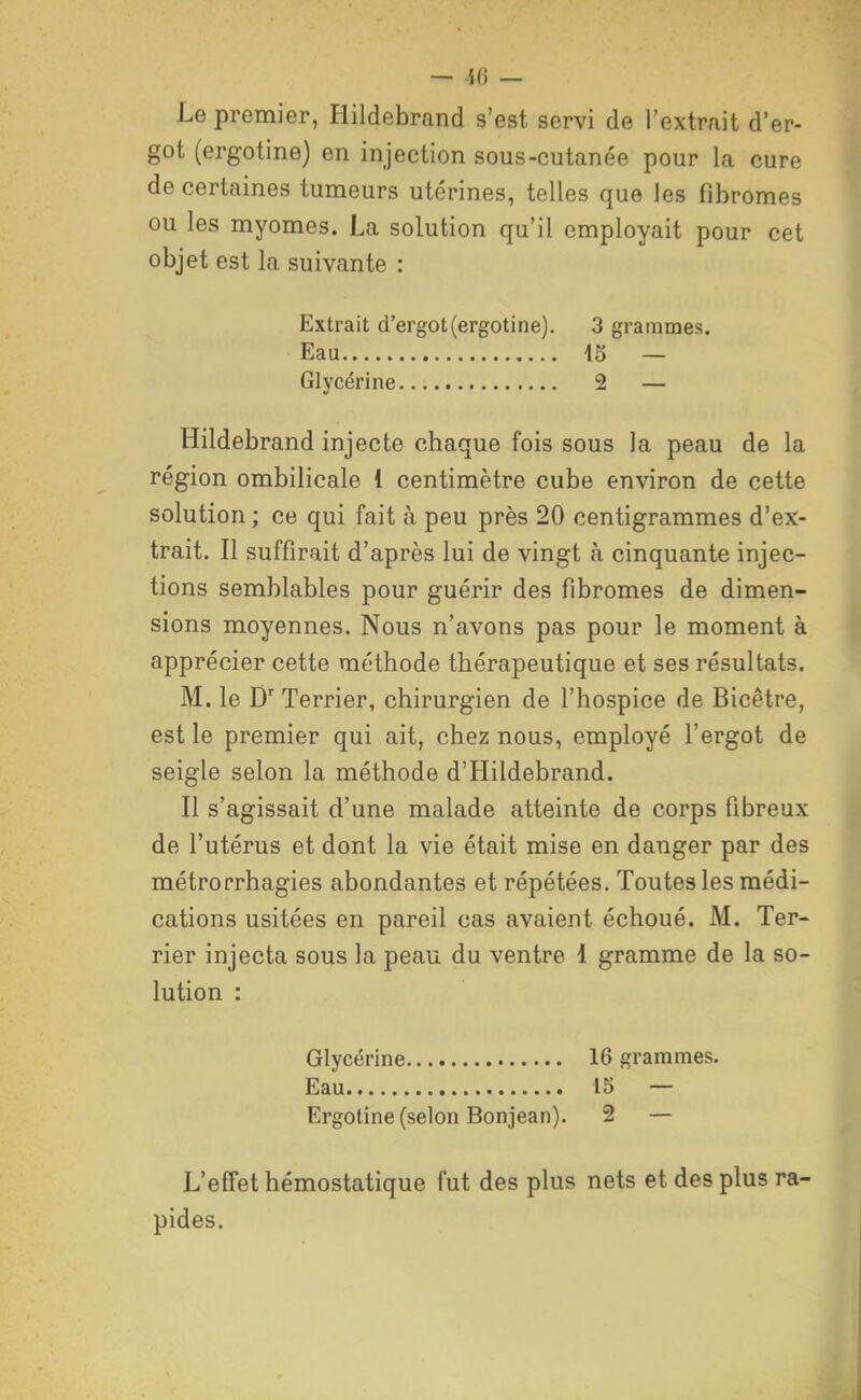 — ifi — Le premier, Hildebrand s'est servi de l'extrait d'er- got (ergotine) en injection sous-cutanée pour la cure de certaines tumeurs utérines, telles que les fibromes ou les myomes. La solution qu'il employait pour cet objet est la suivante : Extrait d'ergot (ergotine). 3 grammes. Eau 45 — Glycérine 2 — Hildebrand injecte chaque fois sous la peau de la région ombilicale 1 centimètre cube environ de cette solution ; ce qui fait à peu près 20 centigrammes d'ex- trait. Il suffirait d'après lui de vingt à cinquante injec- tions semblables pour guérir des fibromes de dimen- sions moyennes. Nous n'avons pas pour le moment à apprécier cette méthode thérapeutique et ses résultats. M. le D Terrier, chirurgien de l'hospice de Bicêtre, est le premier qui ait, chez nous, employé l'ergot de seigle selon la méthode d'Hildebrand. Il s'agissait d'une malade atteinte de corps fibreux de l'utérus et dont la vie était mise en danger par des métrorrhagies abondantes et répétées. Toutes les médi- cations usitées en pareil cas avaient échoué. M. Ter- rier injecta sous la peau du ventre 1 gramme de la so- lution : Glycérine 16 grammes. Eau 15 — Ergotine (selon Bonjean). 2 — L'effet hémostatique fut des plus nets et des plus ra- pides.