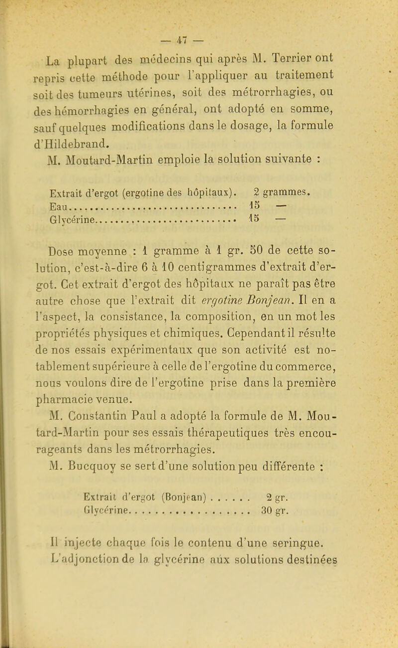 La plupart des médecins qui après iM. Terrier ont repris cette méthode pour l'appliquer au traitement soit des tumeurs utérines, soit des métrorrhagies, ou des héraorrhagies en général, ont adopté en somme, sauf quelques modifications dans le dosage, la formule d'Hildebrand. M. Moutard-Martin emploie la solution suivante : Extrait d'ergot (ergotine des hôpitaux). 2 grammes. Eau — Glycérine — Dose moyenne : 1 gramme à 1 gr. 50 de cette so- lution, c'est-à-dire 6 à 10 centigrammes d'extrait d'er- got. Cet extrait d'ergot des hôpitaux ne paraît pas être autre chose que l'extrait dit ergotine Bonjean. Il en a l'aspect, la consistance, la composition, en un mot les propriétés physiques et chimiques. Cependant il résulte de nos essais expérimentaux que son activité est no- tablement supérieure à celle de l'ergotine du commerce, nous voulons dire de l'ergotine prise dans la première pharmacie venue. M. Constantin Paul a adopté la formule de M. Mou- tard-Martin pour ses essais thérapeutiques très encou- rageants dans les métrorrhagies. M. Bucquoy se sert d'une solution peu différente : Extrait d'ergot (Bonjf'an) 2 gr. Glyc^-rine 30 gr. Il injecte chaque fois le contenu d'une seringue. L'adjonction de la glycérine aux solutions destinées