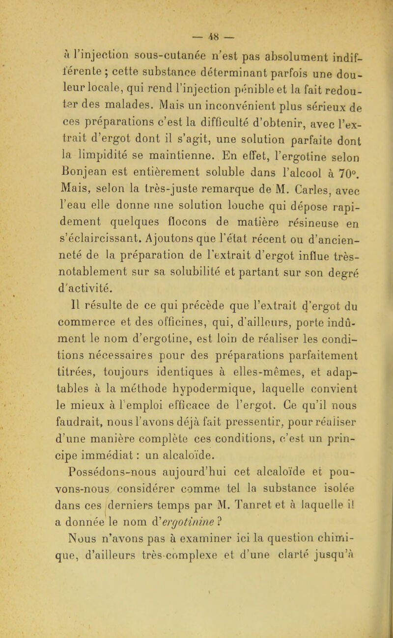 }< l'injection sous-cutanée n'est pas absolument indif- lerente ; cette substance déterminant parfois une dou- leur locale, qui rend l'injection pénible et la fait redou- ter des malades. Mais un inconvénient plus sérieux de ces préparations c'est la difficulté d'obtenir, avec l'ex- trait d'ergot dont il s'agit, une solution parfaite dont la limpidité se maintienne. En effet, l'ergotine selon Bonjean est entièrement soluble dans l'alcool à 70°, Mais, selon la très-juste remarque de M. Caries, avec l'eau elle donne une solution louche qui dépose rapi- dement quelques flocons de matière résineuse en s'éclaircissant. Ajoutons que l'état récent ou d'ancien- neté de la préparation de l'extrait d'ergot influe très- notablement sur sa solubilité et partant sur son degré d'activité. 11 résulte de ce qui précède que l'extrait d'ergot du commerce et des officines, qui, d'ailleurs, porte indû- ment le nom d'ergotine, est loin de réaliser les condi- tions nécessaires pour des préparations parfaitement titrées, toujours identiques à elles-mêmes, et adap- tables à la méthode hypodermique, laquelle convient le mieux à l'emploi efficace de l'ergot. Ce qu'il nous faudrait, nous l'avons déjà fait pressentir, pour réaliser d'une manière complète ces conditions, c'est un prin- cipe immédiat : un alcaloïde. Possédons-nous aujourd'hui cet alcaloïde et pou- vons-nous considérer comme, tel la substance isolée dans ces iderniers temps par M. Tanret et à laquelle il a donnée le nom ergotinine ? Nous n'avons pas à examiner ici la question chimi- que, d'ailleurs très-complexe et d'une clarté jusqu'à