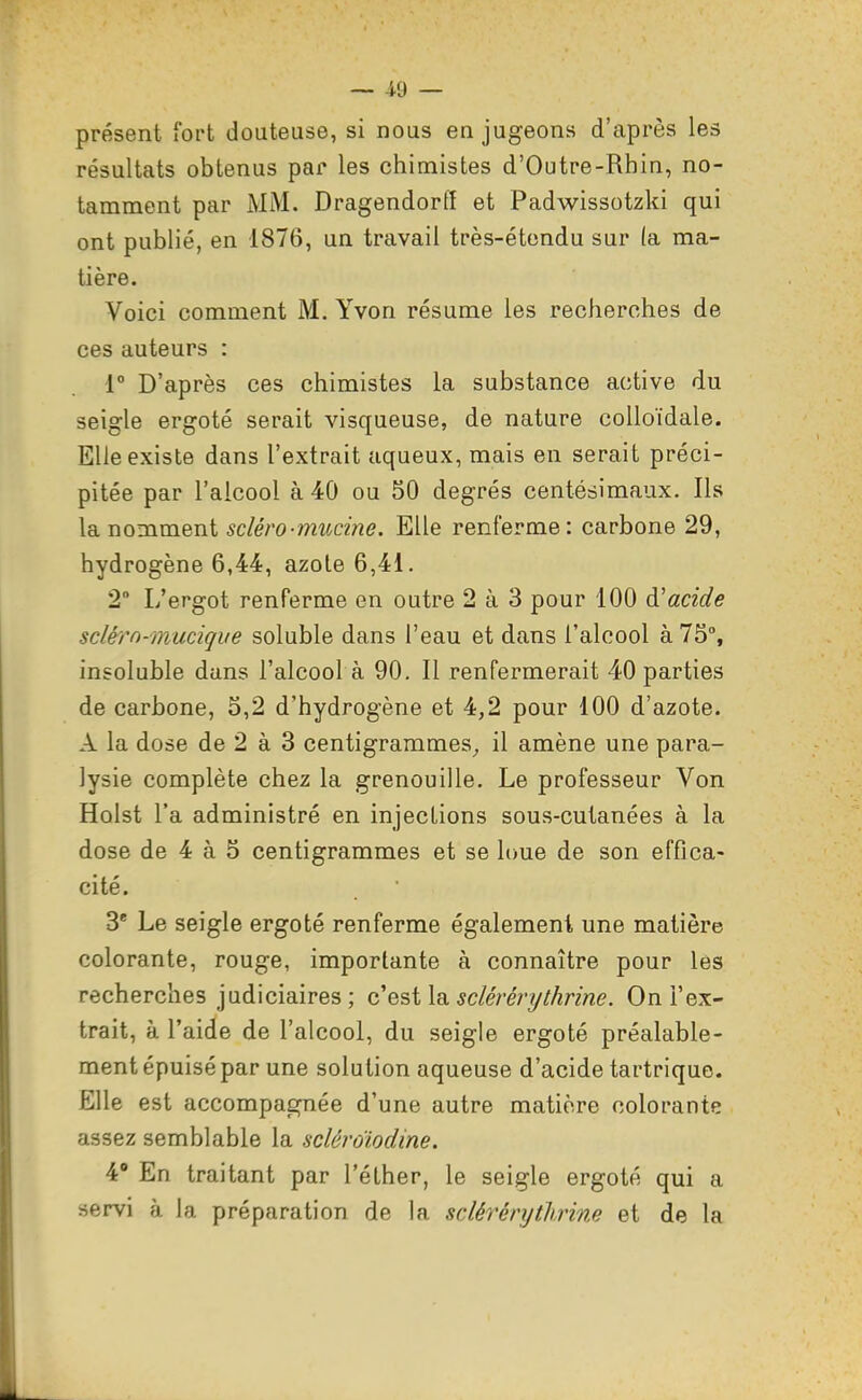 présent fort douteuse, si nous en jugeons d'après les résultats obtenus par les chimistes d'Outre-Rbin, no- tamment par MM. Dragendorfî et Padwissotzki qui ont publié, en 1876, un travail très-étondu sur (a ma- tière. Voici comment M. Yvon résume les recherches de ces auteurs : 1° D'après ces chimistes la substance active du seigle ergoté serait visqueuse, de nature colloïdale. Elle existe dans l'extrait aqueux, mais en serait préci- pitée par l'alcool à 40 ou 50 degrés centésimaux. Ils la nomment scléro-mucine. Elle renferme: carbone 29, hydrogène 6,44, azote 6,41. 2° L'ergot renferme en outre 2 à 3 pour 100 acide scléro-muciqiie soluble dans l'eau et dans l'alcool à 75% insoluble dans l'alcool à 90. Il renfermerait 40 parties de carbone, 5,2 d'hydrogène et 4,2 pour 100 d'azote. A la dose de 2 à 3 centigrammes^ il amène une para- lysie complète chez la grenouille. Le professeur Von Holst l'a administré en injections sous-cutanées à la dose de 4 à 5 centigrammes et se loue de son effica- cité. 3* Le seigle ergoté renferme également une matière colorante, rouge, importante à connaître pour les recherches judiciaires ; c'est la sclérérythrine. On l'ex- trait, à l'aide de l'alcool, du seigle ergoté préalable- ment épuisé par une solution aqueuse d'acide tartrique. Elle est accompagnée d'une autre matière colorante assez semblable la sclêroiodine. V En traitant par l'éther, le seigle ergoté qui a servi à la préparation de la sclérérythrine et de la