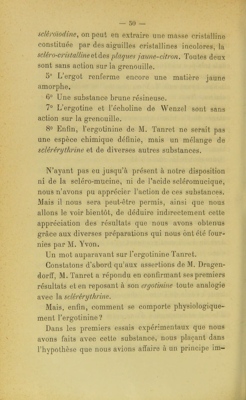 sclérdiodine, on peut en extraire une ma.sse cristalline constituée par des aiguilles cristallines iucolores, la scléro-coistailineeiàes plaques jaune-citron. Toutes deux sont sans action sur la grenouille. 5° L'ergot renferme encore une matière jaune amorphe. 6° Une substance brune résineuse. 7° L'ergotine et l'écholine de Wenzel sont sans action sur la grenouille. 8° Enfin, Vergotinine de M. Tanret ne serait pas une espèce chimique définie, mais un mélange de sclérérythrine et de diverses autres substances. N'ayant pas eu jusqu'à présent à notre disposition ni de la scléro-mucine, ni de l'acide scléromucique, nous n'avons pu apprécier l'action de ces substances. Mais il nous sera peut-être permis, ainsi que nous allons le voir bientôt, de déduire indirectement cette appréciation des résultats que nous avons obtenus grâce aux diverses préparations qui nous ont été four- nies par M. Yvon. Un mot auparavant sur Fergotinine Tanret. Constatons d'abord qu'aux assertions de M. Dragen- dorff, M. Tanret a répondu en confirmant ses premiers résultats et en reposant à son ergotinine toute analogie avec la sclérérythrine. Mais, enfin, comment se comporte physiologique- ment l'ergotinine ? Dans les premiers essais expérimentaux que nous avons faits avec cette substance, nous plaçant dans l'hypothèse que nous avions affaire à un principe im-