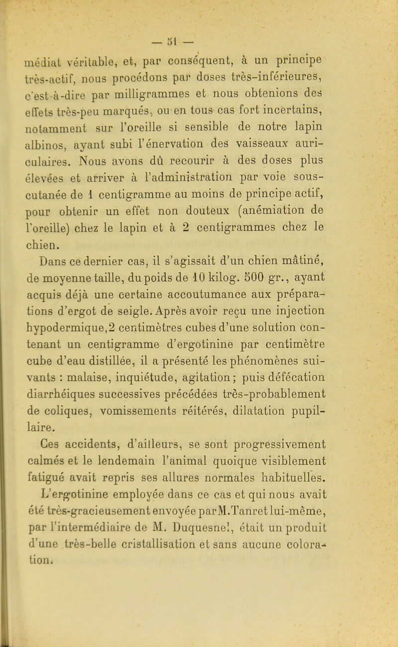 médiat véritable, et, par conséquent, à un principe très-actif, nous procédons par doses très-inférieures, c'est-à-dire par milligrammes et nous obtenions des effets très-peu marqués, ou-en tous cas fort incertains, notamment sur l'oreille si sensible de notre lapin albinos, ayant subi l'énervation des vaisseaux auri- culaires. Nous avons dû recourir à des doses plus élevées et arriver à l'administration par voie sous- cutanée de 1 centigramme au moins de principe actif, pour obtenir un effet non douteux (anémiation de l'oreille) chez le lapin et à 2 centigrammes chez le chien. Dans ce dernier cas, il s'agissait d'un chien mâtiné, de moyenne taille, du poids de 10 kilog. 500 gr., ayant acquis déjà une certaine accoutumance aux prépara- tions d'ergot de seigle. Après avoir reçu une injection hypodermique,2 centimètres cubes d'une solution con- tenant un centigramme d'ergotinine par centimètre cube d'eau distillée, il a présenté les phénomènes sui- vants : malaise, inquiétude, agitation; puis défécation diarrhéiques successives précédées très-probablement de coliques, vomissements réitérés, dilatation pupil- laire. Ces accidents, d'ailleurs, se sont progressivement calmés et le lendemain l'animal quoique visiblement fatigué avait repris ses allures normales habituelles. L'erg-otinine employée dans ce cas et qui nous avait été très-gracieusement envoyée parM.Tanret lui-même, par l'intermédiaire de M. Duquesnel, était un produit d'une très-belle cristallisation et sans aucune colora-' tien.