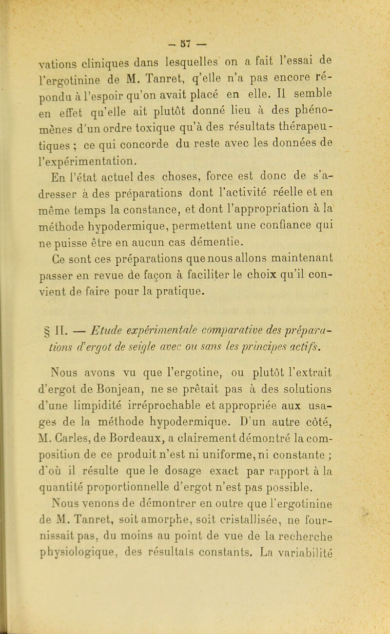 - 87 — valions cliniques dans lesquelles on a fait l'essai de l'ergotinine de M. Tanret, q'elle n'a pas encore ré- pondu à l'espoir qu'on avait placé en elle. Il semble en effet qu'elle ait plutôt donné lieu à des phéno- mènes d'un ordre toxique qu'à des résultats thérapeu- tiques ; ce qui concorde du reste avec les données de l'expérimentation. En l'état actuel des choses, force est donc de s'a- dresser rà des préparations dont l'activité réelle et en même temps la constance, et dont l'appropriation à la méthode hypodermique, permettent une confiance qui ne puisse être en aucun cas démentie. Ce sont ces préparations que nous allons maintenant passer en revue de façon à faciliter le choix qu'il con- vient de faire pour la pratique. § II. — Etude expérimentale comparative des prépara- tiojis d'ergot de seigle avec ou sans les principes actifs. Nous avons vu que l'ergotine, ou plutôt l'extrait d'ergot de Bonjean, ne se prêtait pas à des solutions d'une limpidité irréprochable et appropriée aux usa- ges de la méthode hypodermique. D'un autre côté, M. Caries, de Bordeaux, a clairement démontré la com- position de ce produit n'est ni uniforme, ni constante ; d'oii il résulte que le dosage exact par rapport à la quantité proportionnelle d'ergot n'est pas possible. Nous venons de démontrer en outre que l'ergotinine de M. Tanret, soit amorphe, soit cristallisée, ne four- nissait pas, du moins au point de vue de la recherche physiologique, des résultais constants. La variabilité