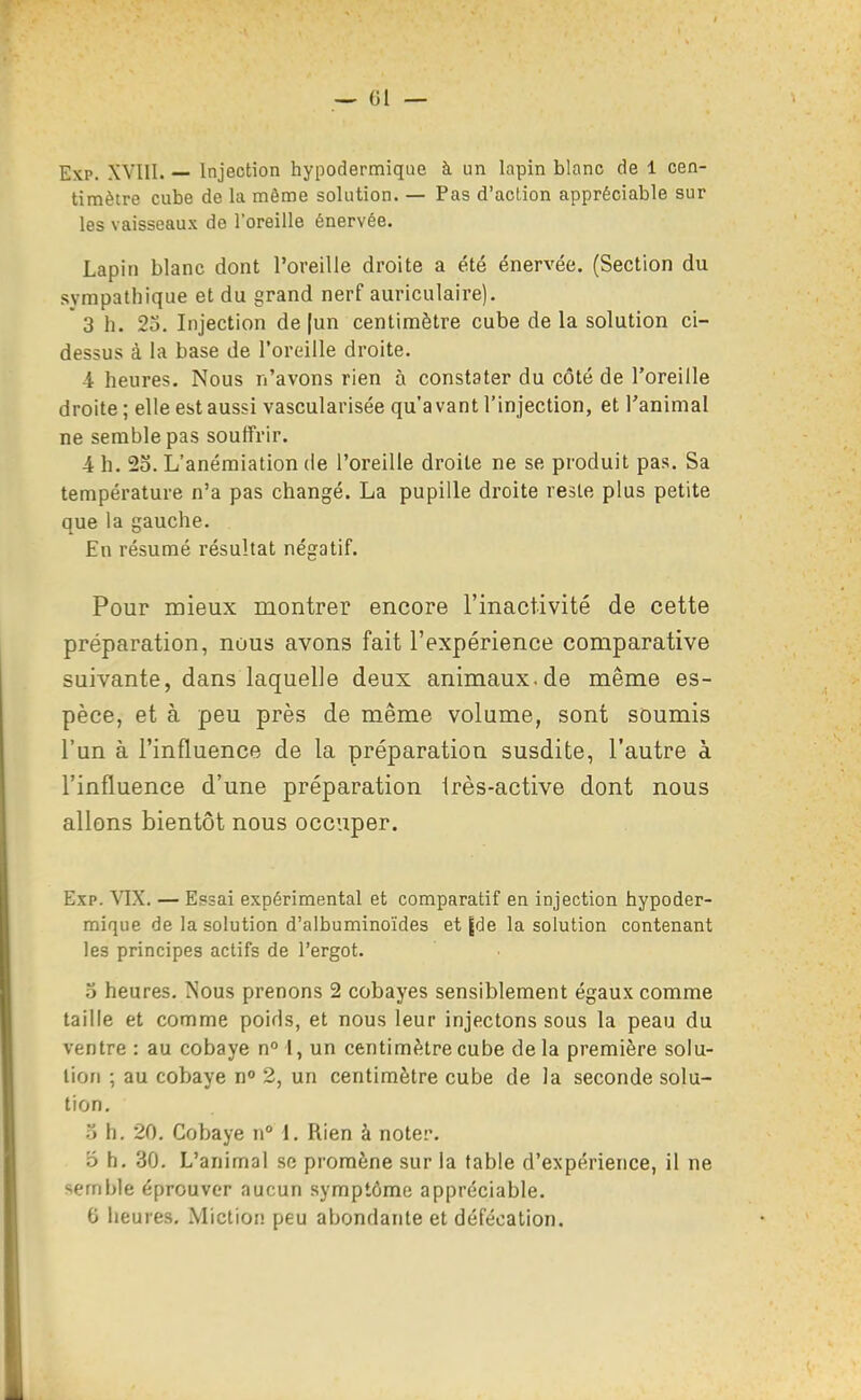 Exp. XVIII. — Injection hypodermique à un lapin blanc de 1 cen- timètre cube de la même solution. — Pas d'action appréciable sur les vaisseaux de l'oreille énervée. Lapin blanc dont l'oreille droite a été énervée. (Section du sympathique et du grand nerf auriculaire). ' 3 h. 23. Injection de [un centimètre cube de la solution ci- dessus à la base de roreille droite. 4 heures. Nous n'avons rien à constater du côté de l'oreille droite ; elle est aussi vascularisée qu'avant l'injection, et l'animal ne semble pas souffrir. 4 h. 2o. L'anémiation de l'oreille droite ne se produit pas. Sa température n'a pas changé. La pupille droite reste plus petite que la gauche. En résumé résultat négatif. Pour mieux montrer encore l'inactivité de cette préparation, nous avons fait l'expérience comparative suivante, dans laquelle deux animaux.de même es- pèce, et à peu près de même volume, sont soumis l'un à l'influence de la préparation susdite, l'autre à l'influence d'une préparation irès-active dont nous allons bientôt nous occuper, Exp. VIX. — Epsai expérimental et comparatif en injection hypoder- mique de la solution d'albuminoïdes et [de la solution contenant les principes actifs de l'ergot. 5 heures. Nous prenons 2 cobayes sensiblement égaux comme taille et comme poids, et nous leur injectons sous la peau du ventre : au cobaye n l, un centimètre cube delà première solu- tion ; au cobaye n 2, un centimètre cube de la seconde solu- tion. o h. 20. Cobaye n° 1. Rien à noter. o h. 30. L'animal se promène sur la table d'expérience, il ne semble éprouver aucun symptôme appréciable. G heures, Mictioi! peu abondante et défécation.