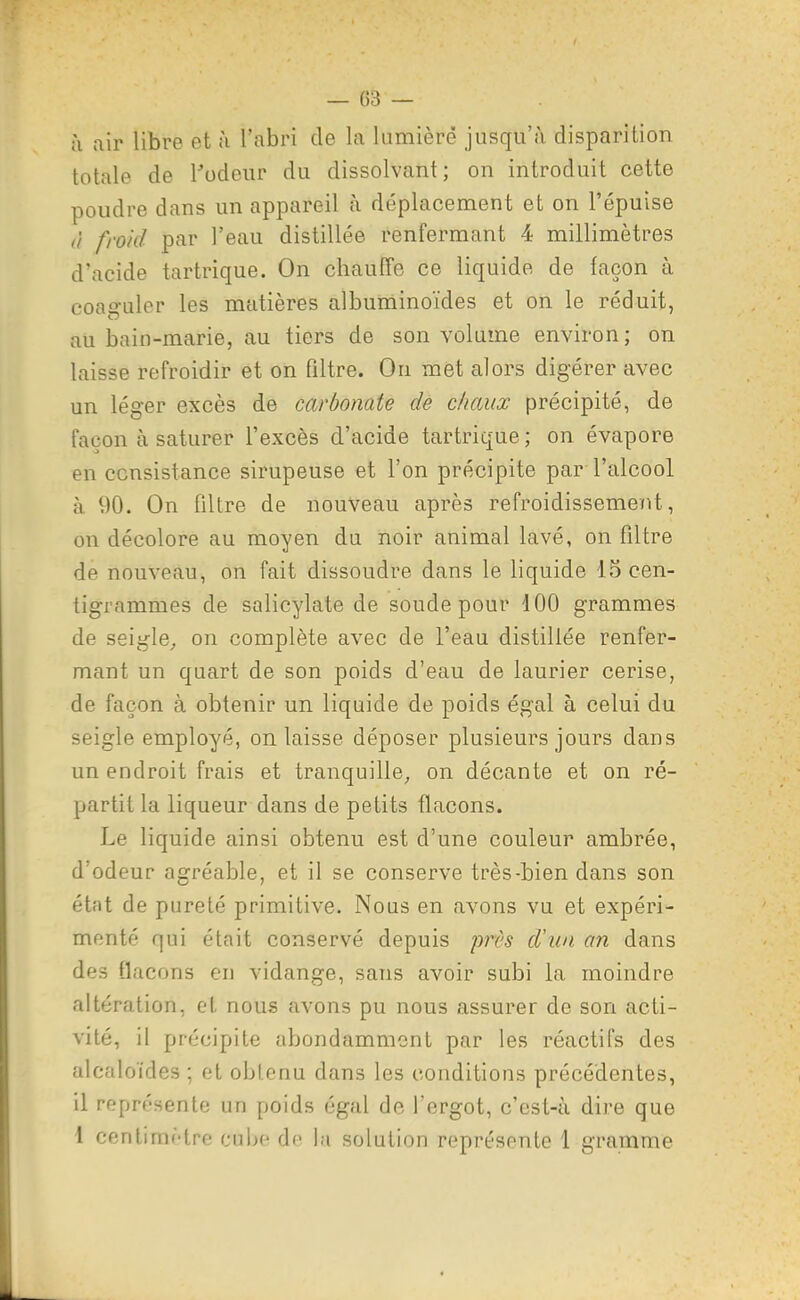 — (Î3 — ;i air libre et ii l'abri de la lumière jusqu'à disparition totale de l^'odeur du dissolvant; on introduit cette poudre dans un appareil à déplacement et on l'épuisé à froid par l'eau distillée renfermant 4 millimètres d'acide tartrique. On chauffe ce liquide de façon à coaguler les matières albuminoïdes et on le réduit, au bain-marie, au tiers de son volume environ; on laisse refroidir et on filtre. On met alors digérer avec un léger excès de carbonate de chaux précipité, de façon à saturer l'excès d'acide tartrique ; on évapore en consistance sirupeuse et l'on précipite par l'alcool à 90. On filtre de nouveau après refroidissement, on décolore au moyen du noir animal lavé, on filtre de nouveau, on fait dissoudre dans le liquide 15 cen- tigrammes de salicylate de soude pour 100 grammes de seigle^ on complète avec de l'eau distillée renfer- mant un quart de son poids d'eau de laurier cerise, de façon à obtenir un liquide de poids égal à celui du seigle employé, on laisse déposer plusieurs jours dans un endroit frais et tranquille; on décante et on ré- partit la liqueur dans de petits flacons. Le liquide ainsi obtenu est d'une couleur ambrée, d'odeur agréable, et il se conserve très-bien dans son état de pureté primitive. Nous en avons vu et expéri- menté qui était conservé depuis près d\ia an dans des flacons en vidange, sans avoir subi la moindre altération, el nous avons pu nous assurer de son acti- vité, il précipite abondamment par les réactifs des alcaloïdes ; et obtenu dans les conditions précédentes, il représente un poids égal de l'ergot, c'est-à dire que