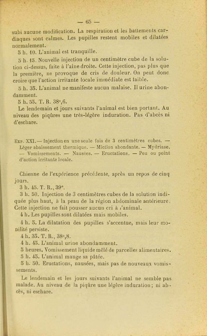 subi aucune modilication. La respiration et les battements car- diaques sont calmes. Les pupilles restent mobiles et dilatées normalement. 5 h. 10. L'animal est tranquille, 3 h- 13. Nouvelle injection de un centimètre cube de la solu- tion ci-dessus, faite à l'aine droite. Celte injection, pas plus que la première, ne provoque de cris de douleur. On peut donc croire que l'action irritante locale immédiate est taible. 3 h. 35. L'animal ne manifeste aucun malaise. Il urine abon- damment. 5 h. 33. T. R. 38°,6. Le lendemain et jours suivants l'animal est bien portant. Au niveau des piqûres une très-légère induration. Pas d'abcès ni d'eschare. Exp. XXI.— Injection en une seule fois de 3 centimètres cubes. — Léger abaissement thermique. — Miction abondante. — Mydriase. — Vomissements. — Nausées. — Eructations. — Peu ou point d'action irritante locale. Chienne de l'expérience précédente, après un repos de cinq jours. 3 h. 43. T. R.,39°. 3 h. 30. Injection de 3 centimètres cubes de la solution indi- quée plus haut, à la peau de la région abdominale antérieure. Cette injection ne fait pousser aucun cri à l'animal. 4 h. Les pupilles sont dilatées mais mobiles. 4 h. o. La dilatation des pupilles s'accentue, mais leur mo- Dilité persiste. 4h.3o.T. R.,38'',8. 4 h. 43. L'animal urine abondamment. o heures. Vomissement liquide mêlé de parcelles alimentaires. 3 h. 4o. L'animal mange sa pâtée. 5 h. 30. Eructations, nausées, mais pas de nouveaux vomis- sements. Le lendemain et les jours suivants l'animal ne semble pas malade. Au niveau de la piqûre une légère induration; ni ab- cès, ni eschare.