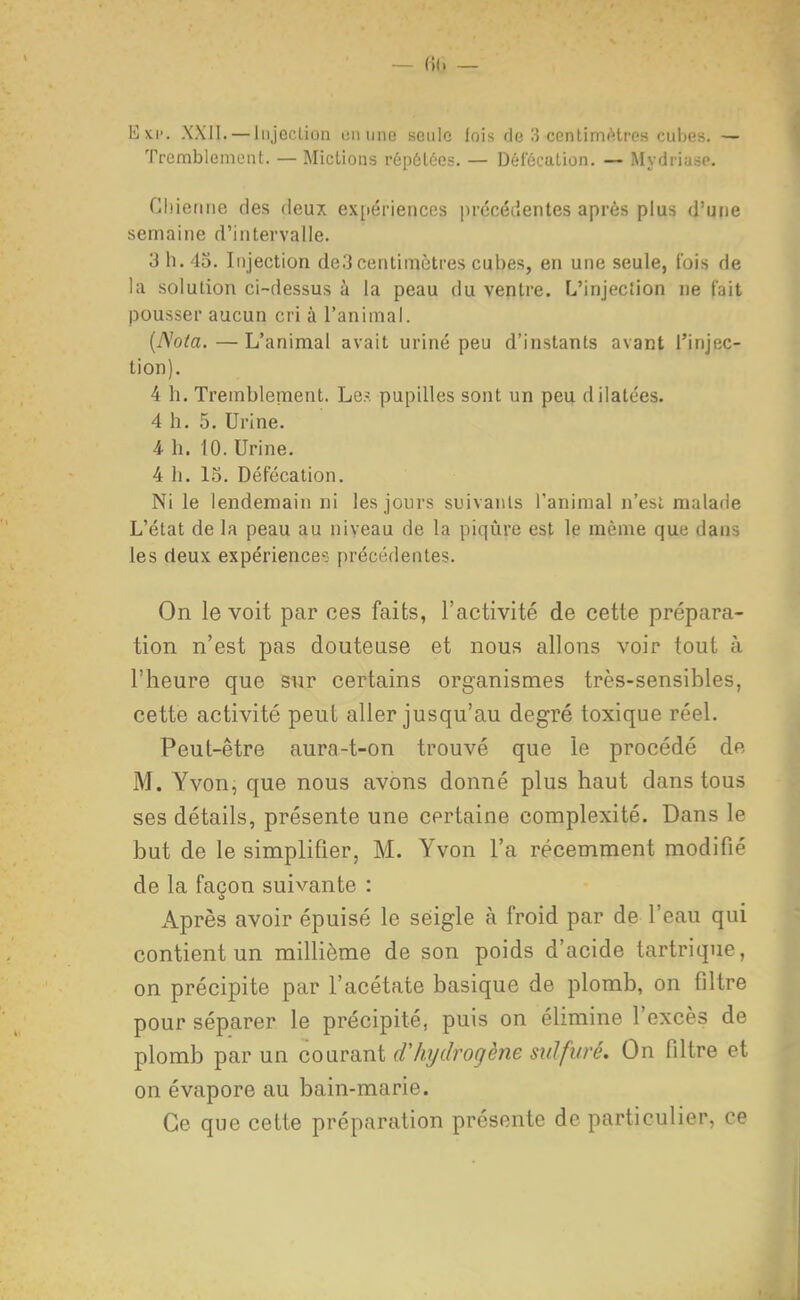 Eki'. XXll. —Jiijeclion liuune seule luis de 3 cenlimtHrc-s cuIjc.,. — TrembieniLMit. — Mictions répôléos. — Dél'ôcaLiùn, — MydriusP. Clnenne des fleux ex[iériences précédentes après plus d'une semaine d'intervalle. 3 h. 45. Injection de3 centimètres cubes, en une seule, fois de la solution ci-dessus à la peau du ventre. L'injecîion ne (ait pousser aucun cri à l'animai. {Nota.—L'animal avait uriné peu d'instants avant l'injec- tion). 4 h. Tremblenaent. Le^ pupilles sont un peu dilatées. 4 h. 5. Urine. 4- h. 10. Urine. 4 h. 15. Défécation. Ni le lendemain ni les jours suivants l'animal n'est malade L'état de la peau au niveau de la piqûre est le même quii dan-, les deux expérience?- précédentes. On le voit par oes faits, l'activité de cette prépara- tion n'est pas douteuse et nous allons voir tout à l'heure que sur certains organismes très-sensibles, cette activité peut aller jusqu'au degré toxique réel. Peut-être aura-t-on trouvé que le procédé de M. Yvon, que nous avons donné plus haut dans tous ses détails, présente une certaine complexité. Dans le but de le simplifier, M. Yvon l'a récemment modifié de la façon suivante : Après avoir épuisé le seigle à froid par de l'eau qui contient un millième de son poids d'acide tartrique, on précipite par l'acétate basique de plomb, on filtre pour séparer le précipité, puis on élimine l'excès de plomb par un courant d'hydrogène sulfuré. On filtre et on évapore au bain-marie. Ce que cette préparation présente de particulier, ce