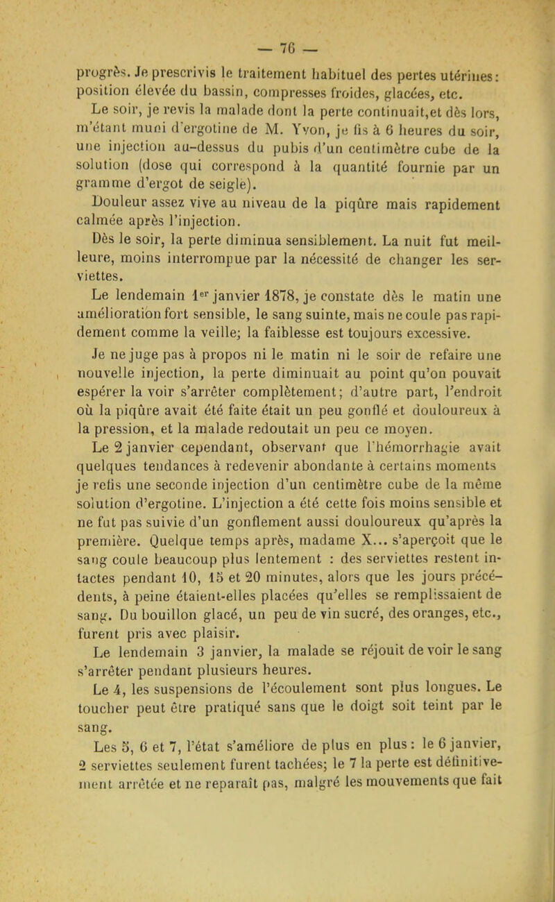 progrès. Je prescrivis le traitement habituel des pertes utérines: position élevée du bassin, compresses froides, glacées, etc. Le soir, je revis la malade dont la perte continuait,et dès lors, m'étant muni d'ergotine de M. Yvon, je fis à 6 heures du soir, une injection au-dessus du pubis d'un centimètre cube de la solution (dose qui correspond à la quantité fournie par un gramme d'ergot de seigle). Douleur assez vive au niveau de la piqiire mais rapidement calmée après l'injection. Dès le soir, la perte diminua sensiblement. La nuit fut meil- leure, moins interrompue par la nécessité de changer les ser- viettes. Le lendemain l^ janvier 1878, je constate dès le matin une amélioration fort sensible, le sang suinte, mais ne coule pas rapi- dement comme la veille; la faiblesse est toujours excessive. .Je ne juge pas à propos ni le matin ni le soir de refaire une nouvelle injection, la perte diminuait au point qu'on pouvait espérer la voir s'arrêter complètement; d'autre part, l'endroit où la piqiire avait été faite était un peu gonflé et douloureux à la pression, et la malade redoutait un peu ce moyen. Le 2 janvier cependant, observant que l'hémorrhagie avait quelques tendances à redevenir abondante à certains moments je refis une seconde injection d'un centimètre cube de la même solution d'ergoline. L'injection a été cette fois moins sensible et ne fut pas suivie d'un gonflement aussi douloureux qu'après la première. Quelque temps après, madame X... s'aperçoit que le sang coule beaucoup plus lentement : des serviettes restent in- tactes pendant 10, 15 et 20 minutes, alors que les jours précé- dents, à peine étaient-elles placées qu'elles se remplissaient de sang. Du bouillon glacé, un peu de vin sucré, des oranges, etc., furent pris avec plaisir. Le lendemain 3 janvier, la malade se réjouit de voir le sang s'arrêter pendant plusieurs heures. Le 4, les suspensions de l'écoulement sont plus longues. Le toucher peut être pratiqué sans que le doigt soit teint par le sang. Les 5, 6 et 7, l'état s'améliore de plus en plus : le 6 janvier, 2 serviettes seulement furent tachées; le 7 la perte est définitive- ment arrêtée et ne reparaît pas, malgré les mouvements que fait