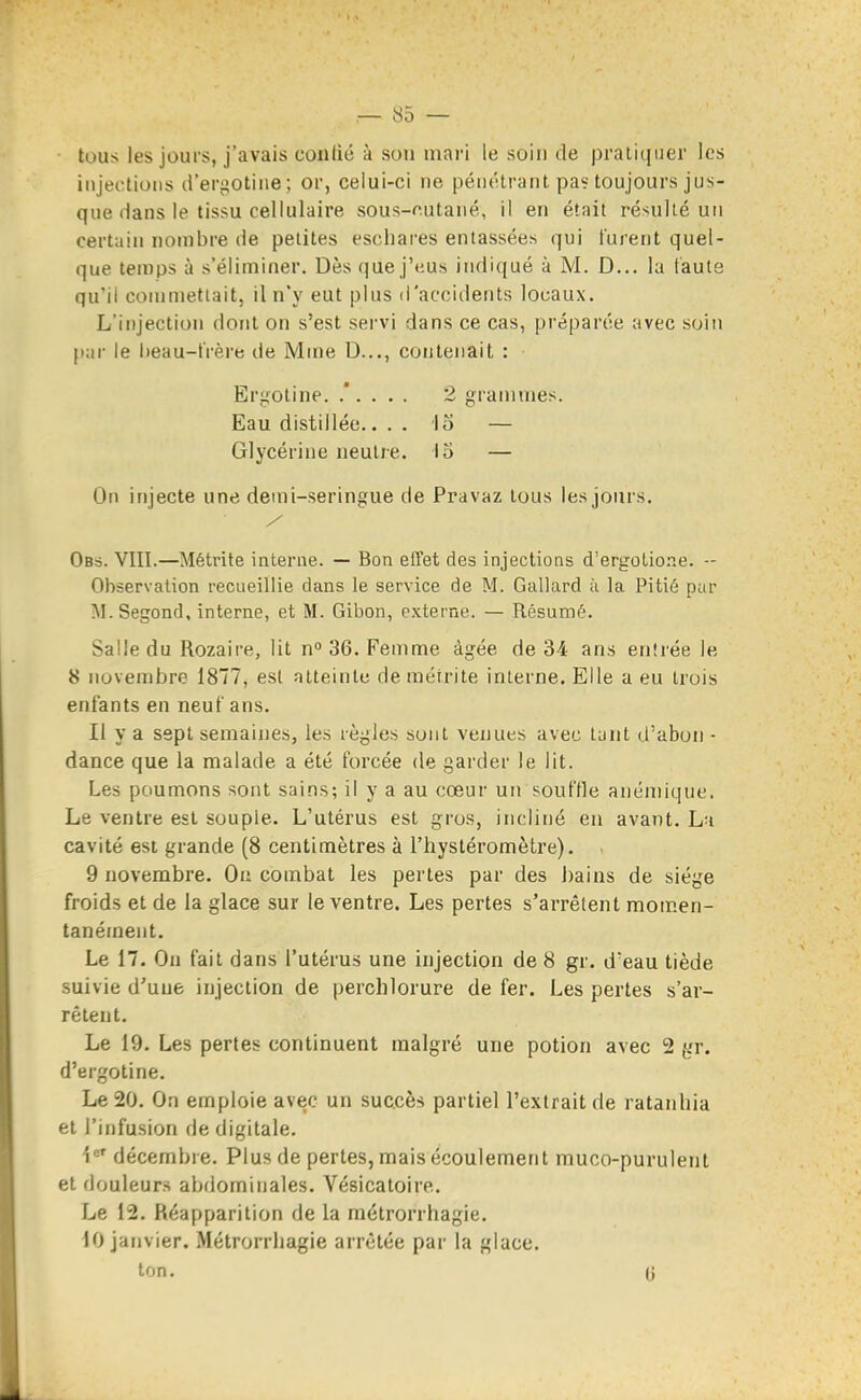 tous les jours, j'avais conlié à son mari le soin de pratiquer les injections d'ergotine; or, celui-ci ne pénétrant pa? toujours jus- que dans le tissu cellulaire sous-cutaué, il en était résulté un certain nombre de petites eschares entassées qui turent quel- que temps à s'éliminer. Dès que j'eus indiqué à M. D... la faute qu'il commettait, il n'y eut plus d'accidents locaux. L'injection dont on s'est servi dans ce cas, préparée avec soin par le l)eau-lVère de Mn)e D..,, contenait : Er^^otine. 2 grammes. Eau distillée.... lo — Glycérine neutre. 13 — On injecte une demi-seringue de Pravaz tous les jours. Obs. VIII.—Métrite interne. — Bon effet des injections d'ergotione. -- Observation recueillie dans le service de M. Gallard ù la Pitié pur ]\I.Segond, interne, et M. Gibon, externe. — Résumé. Salle du Rozaire, lit n° 36. Femme âgée de 34 ans entrée le 8 novembre 1877, est atteinte de métrite interne. Elle a eu trois enfants en neuf ans. Il y a sept semaines, les règles sont venues avec tunt d'aboii ■ dance que la malade a été forcée de garder le lit. Les poumons sont sains; il y a au cœur un souffle anémique. Le ventre est souple. L'utérus est gros, incliné en avant. La cavité est grande (8 centimètres à l'hystéromètre). . 9 novembre. On combat les pertes par des bains de siège froids et de la glace sur le ventre. Les pertes s'arrêtent momen- tanément. Le 17. On fait dans l'utérus une injection de 8 gr. d'eau tiède suivie d'uue injection de perchlorure de fer. Les pertes s'ar- rêtent. Le 19. Les pertes continuent malgré une potion avec 2 gr. d'ergotine. Le 20. On emploie avec un succès partiel l'extrait de ratanhia et l'infusion de digitale. 1*=' décembre. Plus de pertes, mais écoulement muco-purulent et douleurs abdominales. Vésicatoire. Le 12. Réapparition de la métrorrhagie. 10 janvier. Métrorrhagie arrêtée par la glace. ton. (j