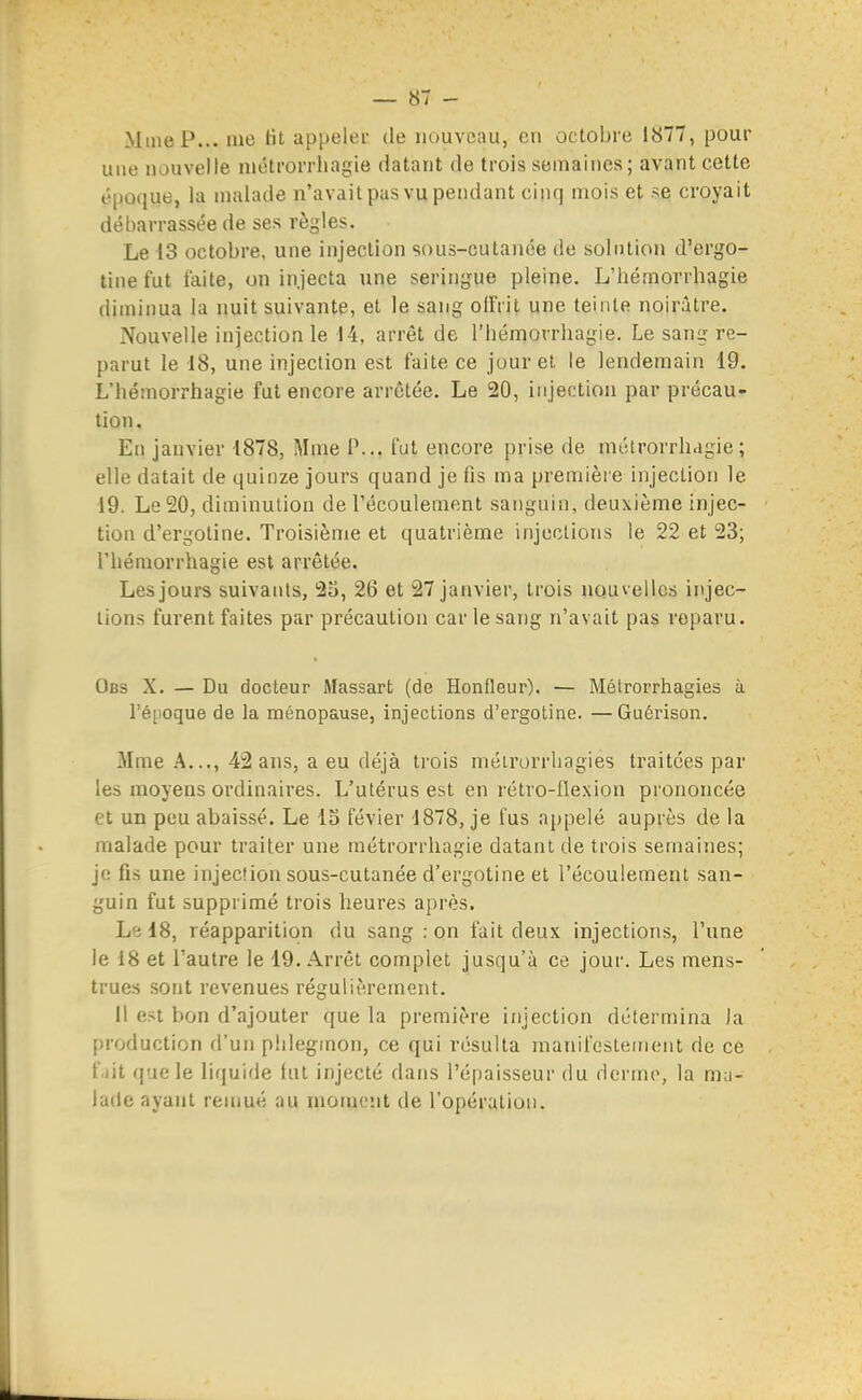 MineP... luo lit appeler de nouveau, en octobre 1877, pour une nouvelle niétrorrhagie datant de trois semaines; avant cette époque, la malade n'avait pas vu pendant cinq mois et se croyait débarrassée de ses règles. Le 13 octobre, une injection sous-cutanée de solution d'ergo- tine fut faite, on injecta une seringue pleine. L'hémorrhagie diminua la nuit suivante, et le sang olfril une teinte noirâtre. Nouvelle injection le 14, arrêt de l'hémorrhagie. Le sang re- parut le 18, une injection est faite ce jour et le lendemain 19. L'hémorrhagie fut encore arrêtée. Le 20, injection par précau- tion. En janvier 1878, Mme P... fut encore prise de niétrorrhagie; elle datait de quinze jours quand je fis ma premièi e injection le 19. Le 20, diminution de l'écoulement sanguin, deuxième injec- tion d'ergotine. Troisième et quatrième injections le 22 et 23; rhéraorrhagie est arrêtée. Les jours suivants, 2o, 26 et 27 janvier, trois nouvelles injec- tions furent faites par précaution car le sang n'avait pas reparu. Obs X. — Du docteur Massart (de Honfleur). — Métrorrhagies à ré[ioque de la ménopause, injections d'ergotine. —Guérison. Mme A..., 42 ans, a eu déjà trois métrorrhagies traitées par les moyens ordinaires. L'utérus est en rétro-llexion prononcée et un peu abaissé. Le IS févier 1878, je fus appelé auprès de la malade pour traiter une métrorrhagie datant de trois semaines; je fis une injection sous-cutanée d'ergotine et l'écoulement san- guin fut supprimé trois heures après. L'i 18, réapparition du sang : on fait deux injections, l'une le 18 et l'autre le 19. Arrêt complet jusqu'à ce jour. Les mens- trues sont revenues régulièrement. il est bon d'ajouter que la première injection détermina )a production d'un phlegmon, ce qui résulta manifestement de ce f.iit f|aele liquifie lut injecté dans l'épaisseur du (icrme, la ma- lade ayant remué au moment de l'opération.