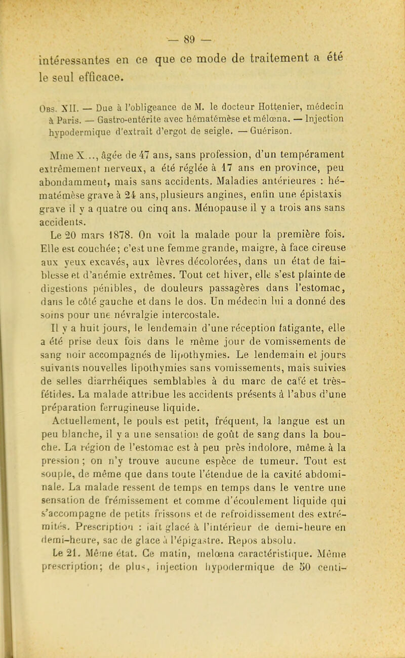 intéressantes en ce que ce mode de traitement a été le seul efficace. Obs. XII. — Due à l'obligeance de M. le docteur Hottenier, médecin à Paris. — Gastro-entérite avec hématémèse et mélœna, — Injection hypodermique d'extrait d'ergot de seigle. — Guérison. Mme X..., âgée de 47 ans, sans profession, d'un tempérament extrêmement nerveux, a été réglée à 17 ans en province, peu abondamment, mais sans accidents. Maladies antérieures : hé- matémèse grave à 24 ans, plusieurs angines, enfin une épistaxis grave il y a quatre ou cinq ans. Ménopause il y a trois ans sans accidents. Le 20 mars 1878. On voit la malade pour la première fois. Elle est couchée; c'est une femme grande, maigre, à face cireuse aux yeux excavés, aux lèvres décolorées, dans un état de fai- blesse et d'anémie extrêmes. Tout cet hiver, ellt: s'est plainte de digestions pénibles, de douleurs passagères dans l'estomac, dans le côté gauche et dans le dos. Un médecin lui a donné des soins pour une névralgie intercostale. Il y a huit jours, le lendemain d'une réception fatigante, elle a été prise deux fois dans le même jour de vomissements de sang noir accompagnés de lipothymies. Le lendemain et jours suivants nouvelles lipothymies sans vomissements, mais suivies de selles diarrhéiques semblables à du marc de café et très- fétides. La malade attribue les accidents présents à l'abus d'une préparation ferrugineuse liquide. Actuellement, le pouls est petit, fréquent, la langue est un peu blanche, il va une sensaiioi! de goût de sang dans la bou- che. La région de l'estomac est à peu près indolore, même, à la pression ; on n'y trouve aucune espèce de tumeur. Tout est souple, de même que dans toute l'étendue de la cavité abdomi- nale. La malade ressent de temps en temps dans le ventre une sensation de frémissement et comme d'écoulement liquide qui s'accompagne de petits frissons et de refroidissement des extré- mités. Prescription : iait glacé à l'intérieur de demi-heure en demi-heure, sac de glace à l'épigastre. Repos absolu. Le 21. Même état. Ce matin, inelœna caractéristique. Même prescription; de plus, injection hypodermique de oO cenli-