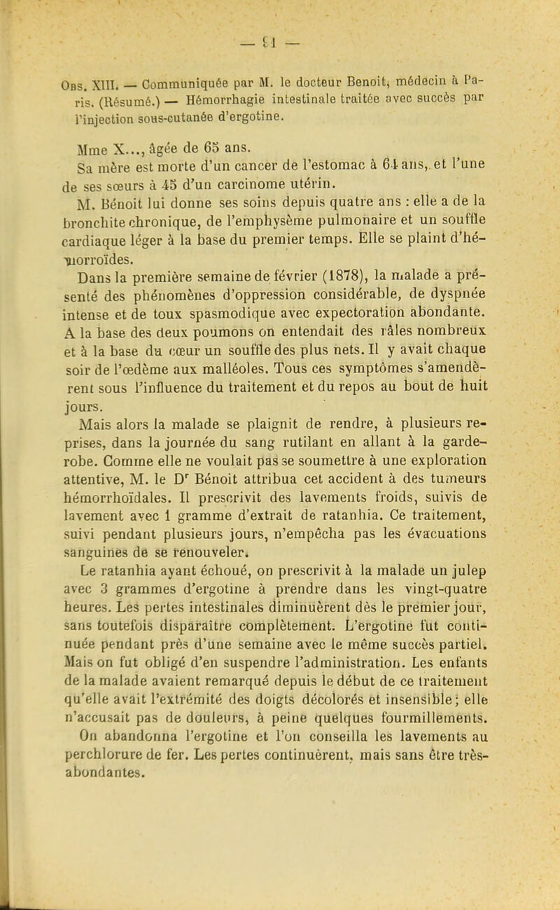 Ofls. XIII. — Communiquée par M. le docteur Benoit, médecin à l'a- ris. (Résumé.)— Hémorrhagie intestinale traitée avec succès par l'injection soHS-cutanée d'ergotine. Mme X..., âgée de 65 ans. Sa mère est morte d'un cancer de l'estomac à 64 ans,, et l'une de ses sœurs à 45 d'un carcinome utérin. M. Benoit lui donne ses soins depuis quatre ans : elle a de la bronchite chronique, de l'emphysème pulmonaire et un souffle cardiaque léger à la base du premier temps. Elle se plaint d'hé- morroïdes. Dans la première semaine de février (1878), la malade a pré- senté des phénomènes d'oppression considérable, de dyspnée intense et de toux spasmodique avec expectoration abondante. A la base des deux poumons on entendait des l âles nombreux et à la base du cœur un souffle des plus nets. Il y avait chaque soir de l'œdème aux malléoles. Tous ces symptômes s'amendè- rent sous l'influence du traitement et du repos au bout de huit jours. Mais alors la malade se plaignit de rendre, à plusieurs re- prises, dans la journée du sang rutilant en allant à la garde- robe. Comme elle ne voulait pas se soumettre à une exploration attentive, M. le D Bénoit attribua cet accident à des tumeurs hémorrhoïdales. Il prescrivit des lavements froids, suivis de lavement avec 1 gramme d'extrait de ratanhia. Ce traitement, suivi pendant plusieurs jours, n'empêcha pas les évacuations sanguines de se fenouveler. Le ratanhia ayant échoué, on prescrivit à la malade un julep avec 3 grammes d'ergotine à prendre dans les vingt-quatre heures. Les pertes intestinales diminuèrent dès le pi-enaier jour, sans toutefois disparaître complètement. L'ergotine fut conti- nuée pendant près d'une semaine avec le même succès partiel. Mais on fut obligé d'en suspendre l'administration. Les enfants de la malade avaient remarqué depuis le début de ce traitement qu'elle avait l'extrémité des doigts décolorés et insensible; elle n'accusait pas de douleurs, à peine quelques fourmillements. On abandonna l'ergotine et l'on conseilla les lavements au perchlorure de fer. Les pertes continuèrent, mais sans être très- abondantes.