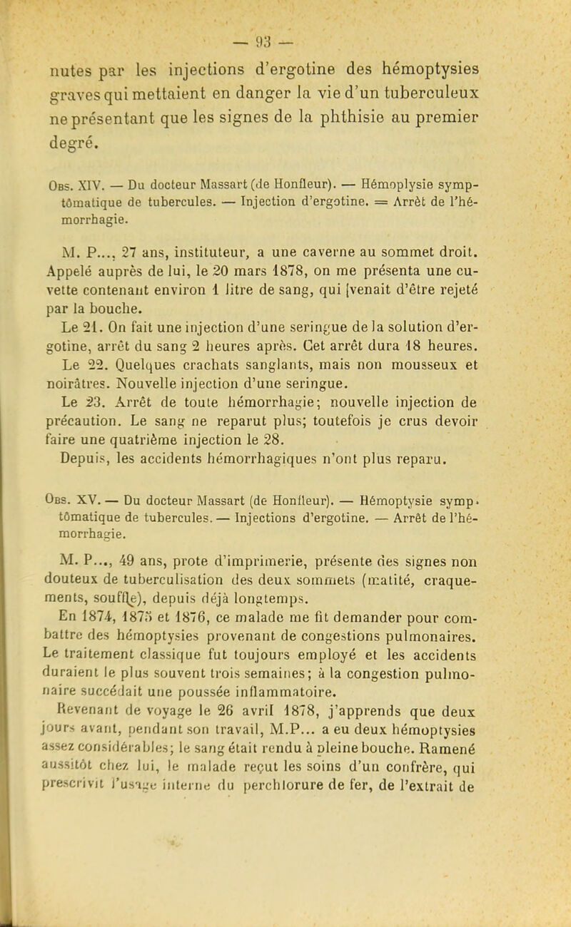 nutes par les injections d'ergotine des hémoptysies graves qui mettaient en danger la vie d'un tuberculeux ne présentant que les signes de la phttiisie au premier degré. Obs. XIV. — Du docteur Massart(de Honfleur). — Hémoplysie symp- tômatique de tubercules. — Injection d'ergotine. = Arrêt de l'hé- morrhagie. M. P.... 27 ans, instituteur, a une caverne au sommet droit. Appelé auprès de lui, le 20 mars 1878, on me présenta une cu- vette contenant environ 1 Jitre de sang, qui [venait d'être rejeté par la bouche. Le 21. On fait une injection d'une serin^'ue de la solution d'er- gotine, arrêt du sang 2 heures aprfis. Cet arrêt dura 18 heures. Le 22. Quelques crachats sanglants, mais non mousseux et noirâtres. Nouvelle injection d'une seringue. Le 23. Arrêt de toute héraorrhagie; nouvelle injection de précaution. Le sang ne reparut plus; toutefois je crus devoir faire une quatrième injection le 28. Depuis, les accidents hémorrhagiques n'ont plus reparu. Obs. XV. — Du docteur Massart (de Honileur). — Hémoptysie symp. tômatique de tubercules.— Injections d'ergotine, — Arrêt del'hé- morrhagie. M. P..., 49 ans, prote d'imprimerie, présente des signes non douteux de tuberculisation des deux, sommets (malité, craque- ments, souffle), depuis déjà longtemps. En 1874, 1875 et 1876, ce malade me fit demander pour com- battre des hémoptysies provenant de congestions pulmonaires. Le traitement classique fut toujours employé et les accidents duraient le plus souvent trois semaines; à la congestion pulmo- naire succédait une poussée inflammatoire. Revenant de voyage le 26 avril 1878, j'apprends que deux jours avant, pendant son travail, M.P... a eu deux hémoptysies assez considérables; le sang était rendu à pleine bouche. Ramené aussitôt cfiez lui, le malade reçut les soins d'un confrère, qui prescrivit l'usiue interne du perchiorure de fer, de l'extrait de