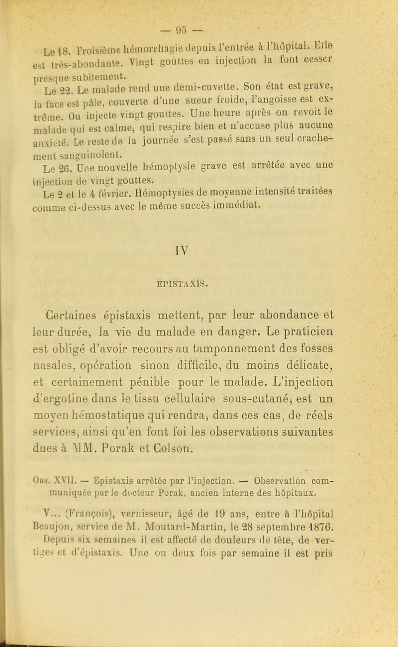 Le 18. rroisifîmeliémon-hagie depuis l'entrée à riiôpital. Elle est irès-abomlante. Vingt gouttes en injection la font cesser presque subitement. Le 23. Le malade rend une derai-cuvette. Son état est grave, la face est pdle, couverte d'une sueur froide, l'angoisse est ex- trême. Ou injecte vingt gouttes. Une heure après on revoit le malade qui est calme, qui respire bien et n'accuse plus aucune anxiété. Le reste de la journée s'est passé sans un seul crache- ment sanguinolent. Le 26. Une nouvelle hémoptysie grave est arrêtée avec une injection de vingt gouttes. Le 2 et le 4 février. Hémoptysies de moyenne intensité traitées comme ci-dessus avec le même succès immédiat. IV EPISTAXIS. Certaines épistaxis mettent, par leur abondance et leur durée, la vie du malade en danger. Le praticien est obligé d'avoir recours au tamponnement des fosses nasales, opération sinon difficile, du moins délicate, et certainement pénible pour le malade. L'injection d'ergotine dans le tissu cellulaire sous-cutané^ est un moyen hémostatique qui rendra, dans ces cas, de réels services, ainsi qu'en font foi les observations suivantes dues à \iM. Porak et Golson. Ob3. XVII. — Epistaxis arrêtée par l'injection. — Observation com- muniquée parle dc'Cteur Porak, ancien interne des hôpitaux. V.., (François), vernisseur, âgé de 19 ans, entre à l'hôpital Beaujon, service de M. Moutard-Martin, le 28 septembre 1876. Depuis six semaines il est affecté de douleurs de tète, de ver- ti_'es et d'épistaxis. Une ou deux fois par semaine il est pris
