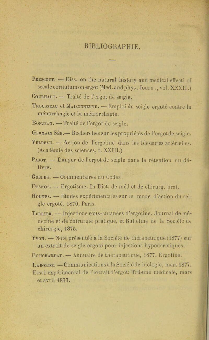 BIBLIOGRAPHIE. Prkscott. — Diss. on the natural history and médical effccti <A secalecornutuinon ergot (Med.andphys. Journ., vol. XXXIL) CouRHAUT. — Traité de l'ergot de seigle. Trousseau et Maisonneuve. —Emploi du seigle ergoté contre la ménorrliagie et la métrorrhagie. BoNJEAN. —Traité de l'ergot de seigle. Germain Sée.— Recherches sur les propriétés de l'ergotde seigle. Velpeau. — Action de l'ergotine dans les blessures artérielles. (Académie des sciences, t. XXIII.) Pajot. — Danger de l'ergot de seigle dans la rétention du dé- livre. GnBi.ER. — Commentaires du Codex, Desnos. — Ergotisme, In Dict. de méd et de chirurg. prat. Holmes. — Etudes expérimentales sur le mode d'action du s^ei- gle ergoté. 1870, Paris. Terrier. — Injections sous-cutanées d'ergoline. Journal de mé- decine et de chirurgie pratique, et Bulletins de la Société dt chirurgie, 1875. YvoN. — Note présentée à la Société de thérapeutique (1877) sur un extrait de seigle ergoté pour injections hypodermiques. BoucHARDAT. — Aunuaire de thérapeutique, 1877. Ergotine. Laborde. —Communications à la Sociéiéde biologie, mars 1877. Essai expérimental de l'extrait d'ergot; Tribune médicale, mars et avril 1877.