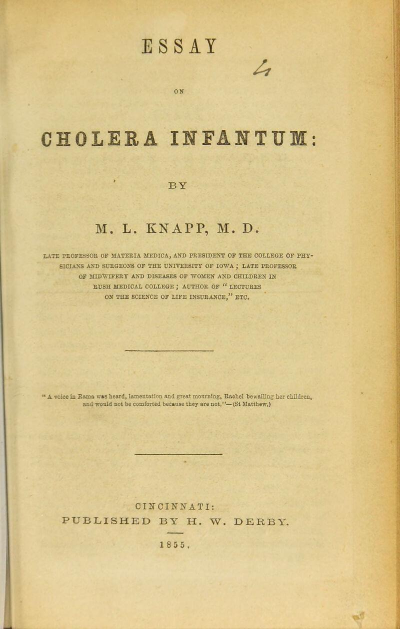 ES SAY ON CHOLEEA INFANTUM: LATE PEOFESSOE OF MATERIA MEDICA, AND PRESIDENT OF THE COLLEGE OF PHY- SICIANS AND SURGEONS OF THE UNIVEEBITY OF IOWA ; LATE PEOFESSOE OF H1DWTFEEY AND DISEASES OF WOMEN AND OHILDEEN IN RUSH MEDICAL COLLEGE ; AUTHOR OF  LECTURES ON THE SOIENCK OF LIFE INSURANCE, ETC.  A voice in Bama was heard, lamentation and great monining, Rachel bevrailing her children, and would not be comforted because they are not.—(St Matthew,) BY M. L. KNAPP, M. D. CIITCINNATI: PUBLISHED BY H. W. DERBY.